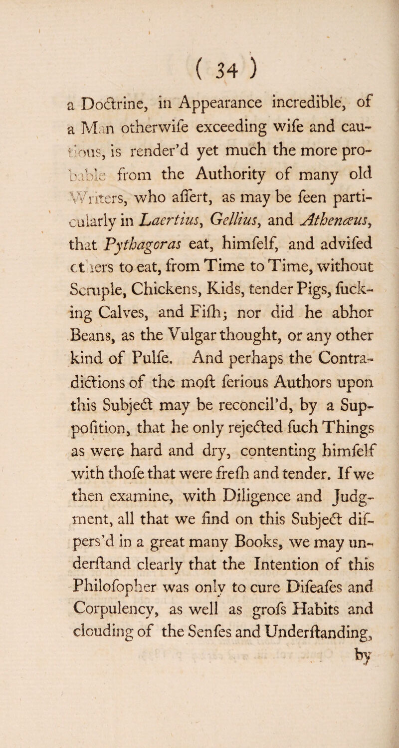 a Dodrine, in Appearance incredible, of a M.m otherwife exceeding wife and can- t'ous, is render'd yet much the more pro¬ bable from the Authority of many old \¥riters, who affert, as may be feen parti¬ cularly in Laertius, Gellius, and Athenceus, that Pythagoras eat, himfelf, and advifed ct lers to eat, from Time to Time, without Semple, Chickens, Kids, tender Pigs, luck¬ ing Calves, and Filh; nor did he abhor Beans, as the Vulgar thought, or any other kind of Pulfe. And perhaps the Contra- diftions of the moft ferious Authors upon this Subjed may be reconcil'd, by a Sup- pofition, that he only rejeded fuch Things as were hard and dry, contenting himfelf with thofe that were frefli and tender. If we then examine, with Diligence and Judg¬ ment, all that we find on this Subjed dif- pers’d in a great many Books, we may un- derftand clearly that the Intention of this Philofopher was only to cure Difeales and Corpulency, as well as grofs Habits and clouding of the Senfes and Underftanding, by