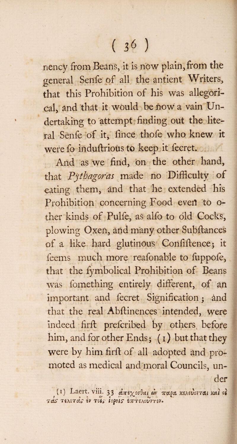 ( 3^ ) nency from Beans, it is now plain, from the general Senfe of all the antient Writers, that this Prohibition of his was allegori¬ cal, and that it would be now a vain Un¬ dertaking to attempt finding out the lite¬ ral Senfe 'of it, fince thofe who knew it werefo induftrious to keep it fecret. And as we find, bn the other hand, that Pythagoras made no Difficulty of eating them, and that he extended his Prohibition concerning Food evert to o- ther kinds of Pulfe, as alfo to old Cocks, plowing Oxen, and many other Subfiances of a like hard glutinous Confifhence; it feems much more reafonable to fuppofe, that the fymbolical Prohibition of Beans was fomething entirely different, of an important and fecret Signification ; ànd that the real Abftinences intended, were Indeed firfl prefcribed by others^ before him, and for other Ends ; ( i ) but that they were by him firfl of all adopted and pro¬ moted as medical and moral Councils, un¬ der (i) Laert. vili. 33 Ki?^ivcvrai mi oi 7as TÉASTCts iv ^TnihQVYTiV»