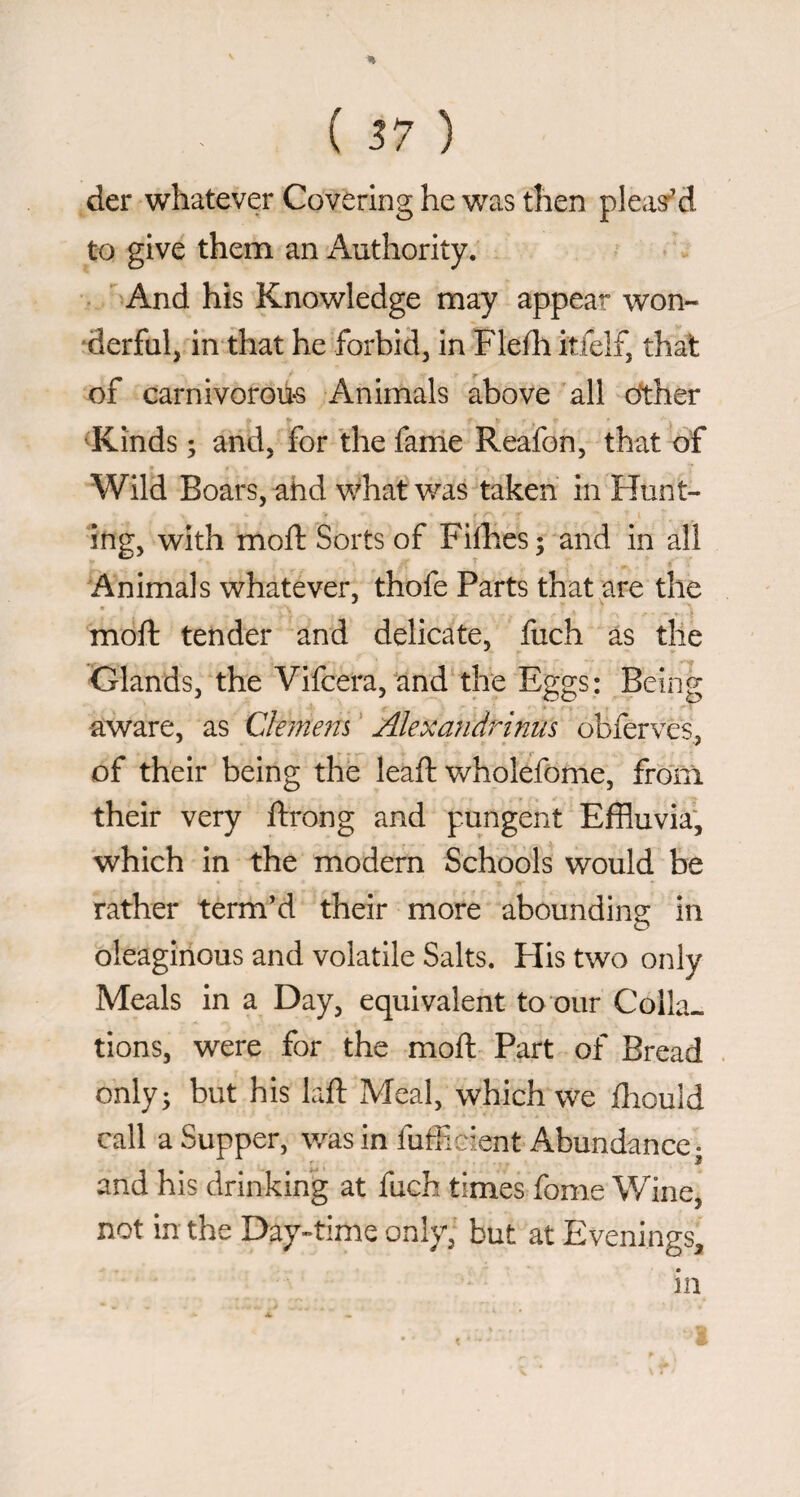 der whatever Covering he was then pleasr^d to give them an Authority. 'And his Knowledge may appear won- ‘derful, in that he forbid, in Flefli itfelf, that of carnivoroùs Animals above all other 'Kinds ; and, for the fame Reafon, that of Wild Boars, ahd what was taken in Hunt¬ ing, with moft Sorts of Fiihes; and in all Animals whatever, thofe Parts that are the moft tender and delicate, fuch as the Glands, the Vifcera, and the Eggs: Being aware, as Cle?ne?TS ‘ Alexandrinus obferves, of their being the leaft wholefome, from their very ftrong and pungent Effluvia, which in the modern Schools would be rather term’d their more abounding in oleaginous and volatile Salts. His two only Meals in a Day, equivalent to our Colla¬ tions, were for the moft Part of Bread only^ but his laft Meal, which we ftiould call a Supper, was in fufficient Abundance • and his drinking at fuch times fonie Wine, not in the Day-time only, but at Evenings, m