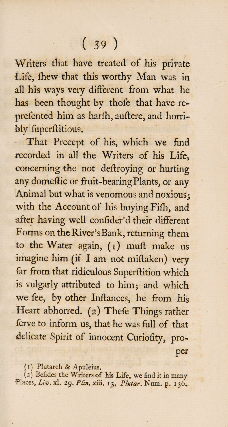 Writers that have treated of his private Life, fhew that this worthy Man was in all his ways very diiferent from what he has been thought by thofe that have re- prefented him as harfli, auftere, and horri¬ bly fuperftitious. That Precept of his, which we find recorded in all the Writers of his Life, concerning the not deftroying or hurting any domeftic or fruit-bearing Plants, or any Animal but what is venomous and noxious^ with the Account of his buying Fifli, and after having well confider’d their different P'orms on the River’s Bank, returning them to the Water again, (i) muft make us imagine him (if I am not miftaken) very far from that ridiculous Supefftition which is vulgarly attributed to him; and which we fee, by other Inftances, he from his Heart abhorred. (2) Thefe Things rather ferve to inform us, that he was full of that delicate Spirit of innocent Curiofity, pro¬ per ( I ) Plutarch & Apuleius, (2) Befides the Writers of his Life, we find it in many Places, xl. 25. FUn, xiii. 13, Fiutar. Num, p. 136.