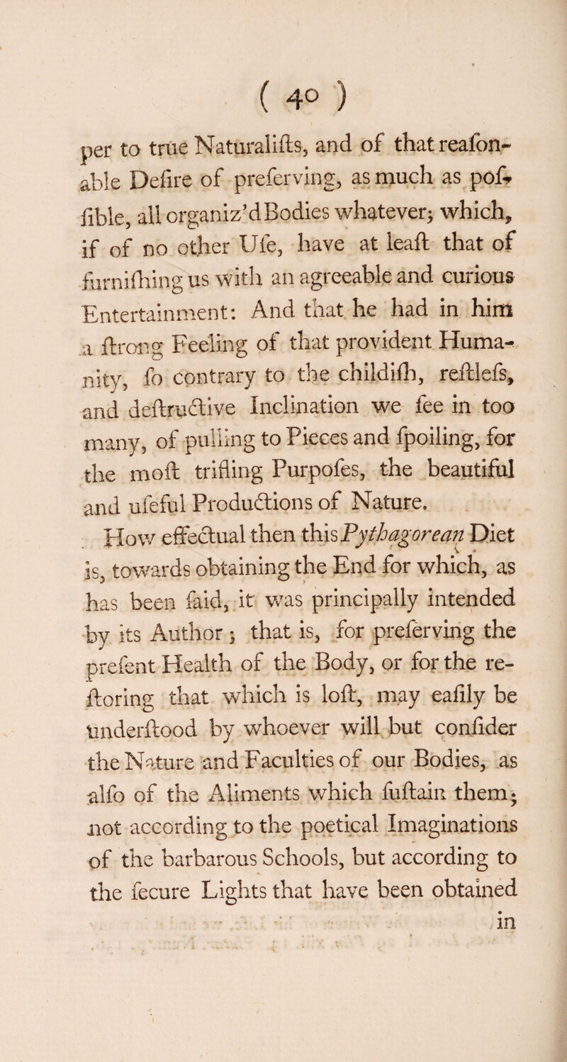 per to true Natiiralifts, and of thatreafon- able Defire of preferving, as much as pof^ fible, all organiz’dBodies whatever^ which, if of no other Ufe, have at leaft that of furniOiing us with an agreeable and curious Entertainment: And that he had in him a ft roll g Feeling of that provident Huma-^ nity, fo contrary to the childifti, reftlefs, and deftruélive Inclination we fee in too many, of puliing to Pieces and fpoiling, for the moft trifling Purpofes, the beautiful and ufeful Produdiions of Nature. Plow effedual then this Fyth agore an Diet is, towards obtaining the End for which, as has been faid, it v/as principally intended by its Author} that is, for preferving the prefent Health of the Body, or for the re- ftoring that which is loft, may eafily be Underftood by whoever will but conftder the Nature and Faculties of our Bodies, as alfo of the Aliments which fuftaiii them 5 not according to the poetical Imaginations of the barbarous Schools, but according to the fecure Lights that have been obtained in