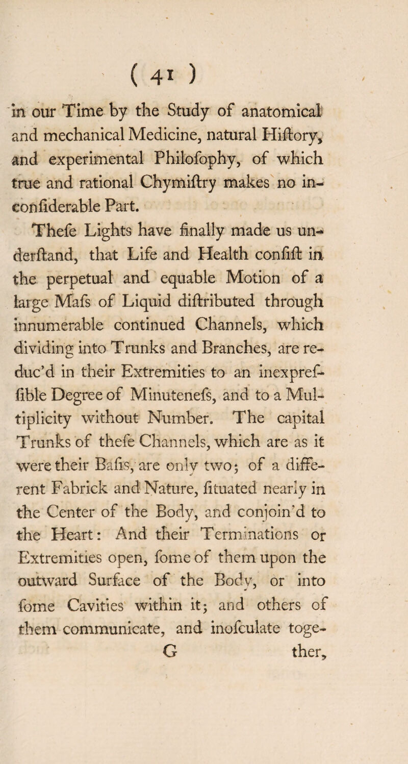 in our Time by the Study of anatomical and mechanical Medicine, natural Hiftory, and experimental Philofophy, of which true and rational Chymiftry makes no in-- confiderable Part. Thefe Lights have finally made us un-* derftand, that Life and Health confifl: in the perpetual and equable Motion of a large Mafs of Liquid diftributed through innumerable continued Channels, which dividing into Trunks and Branches, are re¬ duc’d in their Extremities to an inexpref- fible Degree of Minutenefs, and to a Mul¬ tiplicity without Number. The capital Trunks of thefe Channels, which are as it were their Bafis, are onlv two: of a diffe- rent Fabrick and Nature, fituated nearly in the Center of the Body, and conjoin’d to the Heart: And their Terminations or Extremities open, fome of them upon the outward Surface of the Body, or into fome Cavities within it; and others of them communicate, and inofculate toge- G ther.