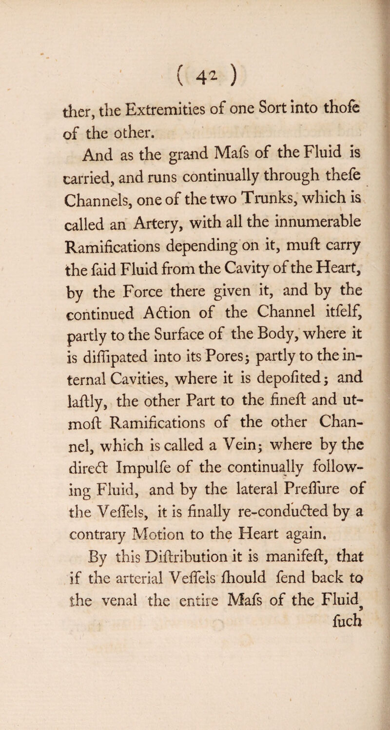 ( 4^ ) I dier, the Extremities of one Sort into thofe of the other. And as the grand Mafs of the Fluid is carried, and runs continually through thefe Channels, one of the two Tranks, which is called an Artery, with all the innumerable Ramifications depending on it, muft carry the faid Fluid from the Cavity of the Heart, by the Force there given it, and by the continued Aftion of the Channel itfelf, partly to the Surface of the Body, where it is diffipated into its Pores ; partly to the in¬ ternal Cavities, where it is depofited j and laftly, the other Part to the fineft and ut- moft Ramifications of the other Chan¬ nel, which is called a Vein j where by the direft Impulfe of the continually follow¬ ing Fluid, and by the lateral PrelTure of the VelTels, it is finally re-condufted by a contrary Motion to the Heart again. By this Diftribution it is manifeft, that if the arterial Veflels Ihould fend back to the venal the entire Mais of the Fluid^ fucb