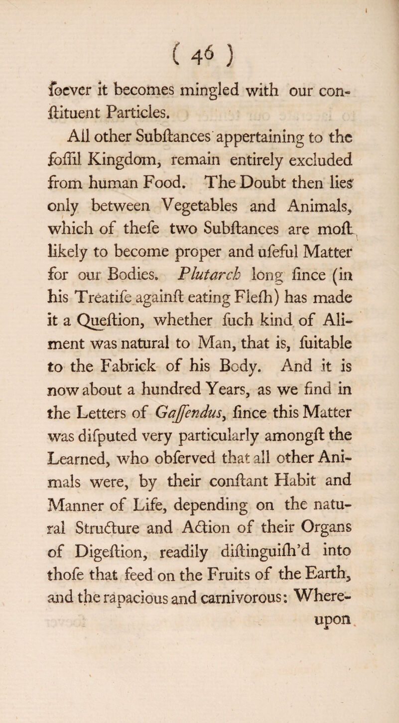 ( 4Ó ) focvcr It becomes mingled with our con- ftituent Particles. Ail other Subftances appertaining to the fbffil Kingdom, remain entirely excluded from human Food. The Doubt then lies^ only between Vegetables and Animals, which of thefe two Subftances are moft \ likely to become proper and ufeful Matter for our Bodies. Plutarch long; fince (in his Treatife againft eating Flefli) has made it a Queftion, whether fiich kind of Ali¬ ment was natural to Man, that is, fuitable to the Fabrick of his Body. And it is now about a hundred Years, as we find in the Letters of Gajfendus^ fince this Matter was difputed very particularly amongft the Learned, who obferved that all other Ani¬ mals were, by their conftant Habit and Manner of Life, depending on the natu¬ ral Structure and Action of their Organs of Digeftion, readily diftinguifli'd into thofe that feed on the Fruits of the Earth, and the rapacious and carnivorous: Where¬ upon