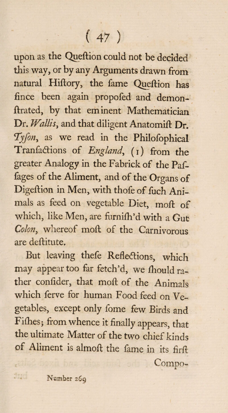 upon as the Queftion could not be decided this way, or by any Arguments drawn from natural Hiftory, the fame Queftion has lince been again propofed and demon- ftrated, by that eminent Mathematician Dr. Wallis, and that diligent Anatomift Dr. Tyfon, as we read in the Philofophical Tranfacftions of England, (i) from the greater Analogy in the Fabrick of the Paf- fages of the Aliment, and of the Organs of Digeftion in Men, with thofe of fuch Ani¬ mals as feed on vegetable Diet, moft of which, like Men, are fiirnilh’d with a Gut Colon, whereof moft of the Carnivorous are deftitute. But leaving thefe Refle(flions, which may appear too fer fetch’d, we Ihould ra¬ ther conlider, that moft of the Animals which ferve for human Food feed on Ve¬ getables, except only fome few Birds and Fifties; from whence it finally appears, that the ultimate Matter of the two chief kinds of Aliment is almoft the fame in its firft Compo- Number 269