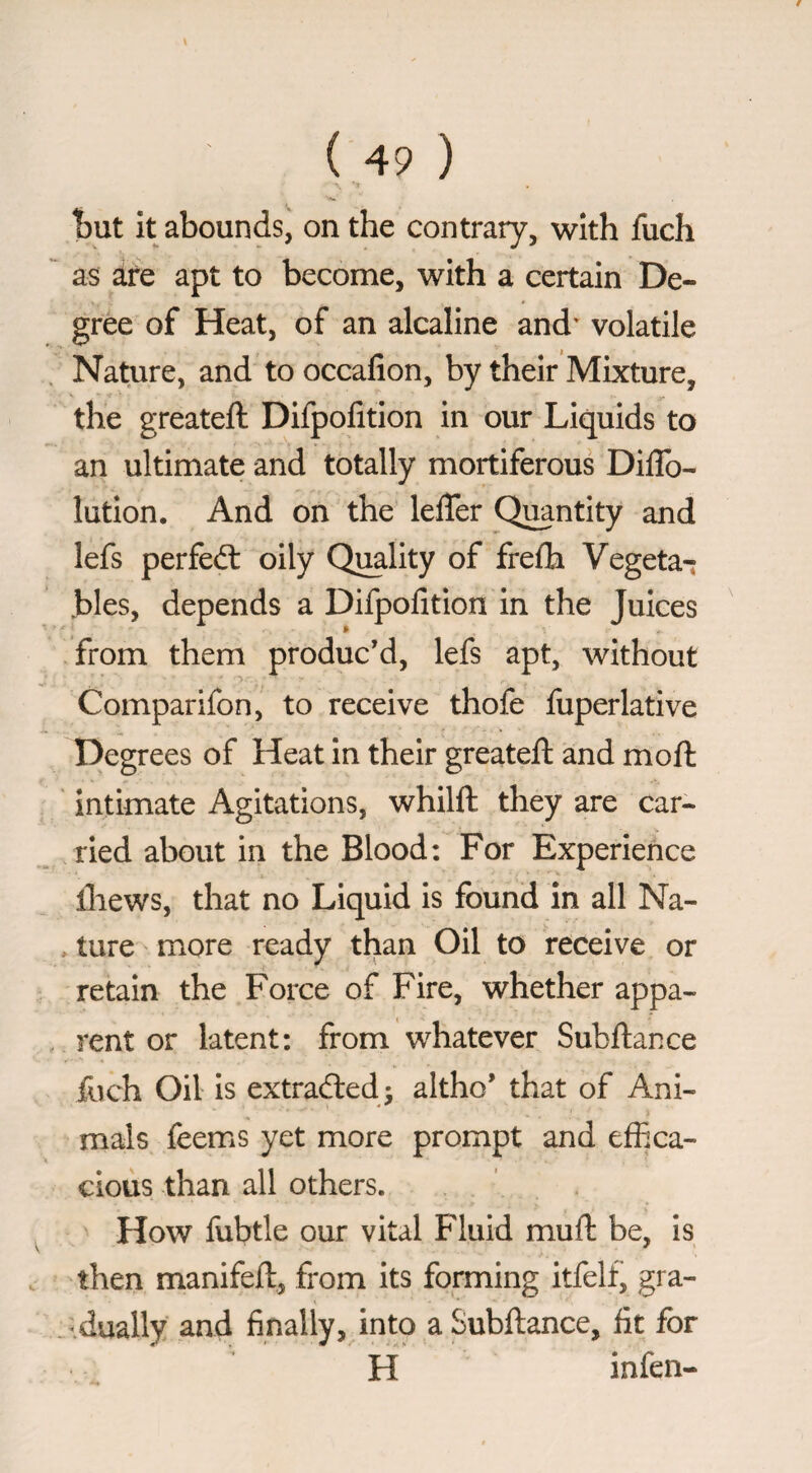 hnt it abounds, on the contrary, with fuch as are apt to become, with a certain De¬ gree of Heat, of an alcaline and' volatile Nature, and to occafion, by their Mixture, the greateft Difpofition in our Liquids to an ultimate and totally moitiferous DilTo- lution. And on the lelTer Quantity and lefs perfedl oily Qmlity of frefh Vegeta-; bles, depends a Difpofition in the Juices from them produc’d, lefs apt, without Comparifon, to receive thofe fuperlative Degrees of Heat in their greateft and moft intimate Agitations, whilft they are car¬ ried about in the Blood: For Experience lliews, that no Liquid is found in all Na- , ture more ready than Oil to receive or retain the Force of Fire, whether appa- . rent or latent: from whatever Subitanee fuch Oil is extradled; altho’ that of Ani¬ mals feems yet more prompt and effica¬ cious than all others. How fubtle our vital Fluid mufl be, is then manifeft, from its forming itfelf, gra- dually and finally, into a Subitanee, fit for H infen-