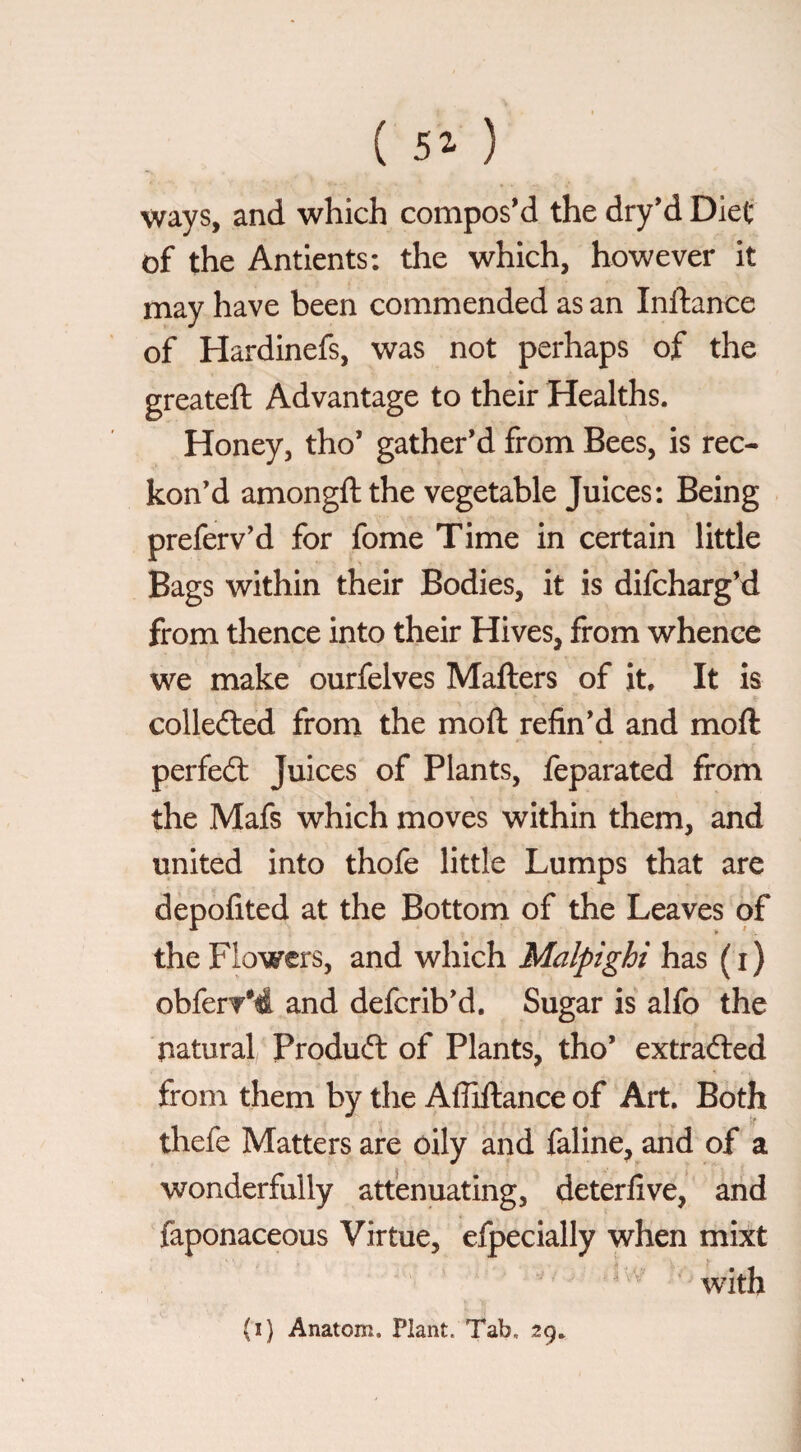 ways, and which compos’d the dry’d Diet of the Antients: the which, however it may have been commended as an Inftance of Hardinefs, was not perhaps of the greateft Advantage to their Healths. Honey, tho’ gather’d from Bees, is rec¬ kon’d amongft the vegetable Juices: Being preferv’d for fome Time in certain little Bags within their Bodies, it is difcharg’d from thence into their Hives, from whence we make ourfelves Mafters of it. It is colledled from the moft refin’d and moft perfect Juices of Plants, feparated from the Mafs which moves within them, and united into thofe little Lumps that are depofited at the Bottom of the Leaves of the Flowers, and which Malpighi has (i) obferT*4 and deferib’d. Sugar is alfo the natural Product of Plants, tho’ extracted from them by the Afliftance of Art, Both thefe Matters are oily and faline, and of a wonderfully attenuating, deterfive, and faponaceous Virtue, efpecially when mixt with