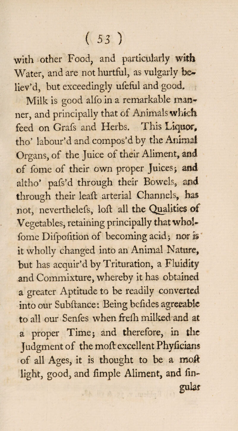 with -other Food^ and particulariy with Water, and are not hurtful, as vulgarly be*» liev’d, but exceedingly ufeful and good, . Milk is good alfo in a remarkable ner, and principally that of Animals whicfi feed on Grafs and Herbs. This Lìquor, tho’ labour'd and compos'd by the Animal Organs, of the Juice of their Aliment, and of fonie of their own proper Juices 5 and altho* pafs'd through their Bowels, and through their leaft arterial Channels, has not, neverthelefs, loft all the Qualities of Vegetables, retaining principally that whol* fome Difpofition of becoming acid> nca* is it wholly changed into an Animal Nature, but has acquir'd by Trituration, a Fluidity and Commixture, whereby it has obtained a greater Aptitude to be readily converted into our Subitanee: Being befides agreeable to all our Senfes when frefh milked and at a proper Time 5 and therefore, in the Judgment of the moft excellent Phyficians of all Ages, it is thought to be a moiPt light, good, and fimple Aliment, and An¬ gular