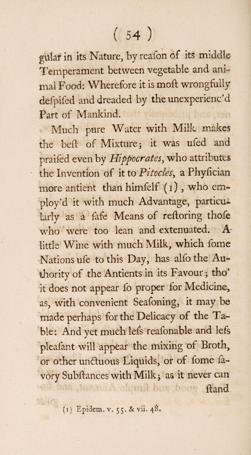 gulaf in its Nature, by reafon of its middle Temperament between vegetable and ani-» mal Food: Wherefore it is moft wrongfully defpifed and dreaded by the unexperienc’d Part of Mankind. Much pure Water with Milk makes the beft of Mixture; it was ufed and praifed even by Hippocrates, who attributes the Invention of it to Pitocles, a Phyfician more antient than himfelf ( i ), who em¬ ploy’d it with much Advantage, particu¬ larly as 'a lafe Means of reftoring thofe who were too lean and extenuated. A- little Wine with much Milk, which fome Nations ufe to this Day, has alfo the Au¬ thority of the Antients in its Favour; tho’ it does not appear fo proper for Medicine, as, with convenient Seafoning, it may be rhade perhaps for the Delicacy of the Ta¬ ble; And yet much lefs reafonable and lefs pleafant will appear^ the mixing of Broth, or other undluous tiquids^ or of fome fa- vory Subftances with Milk; as it never can ^ i ^ Hand (i) Epidem. V, 55. & vii. 4^.