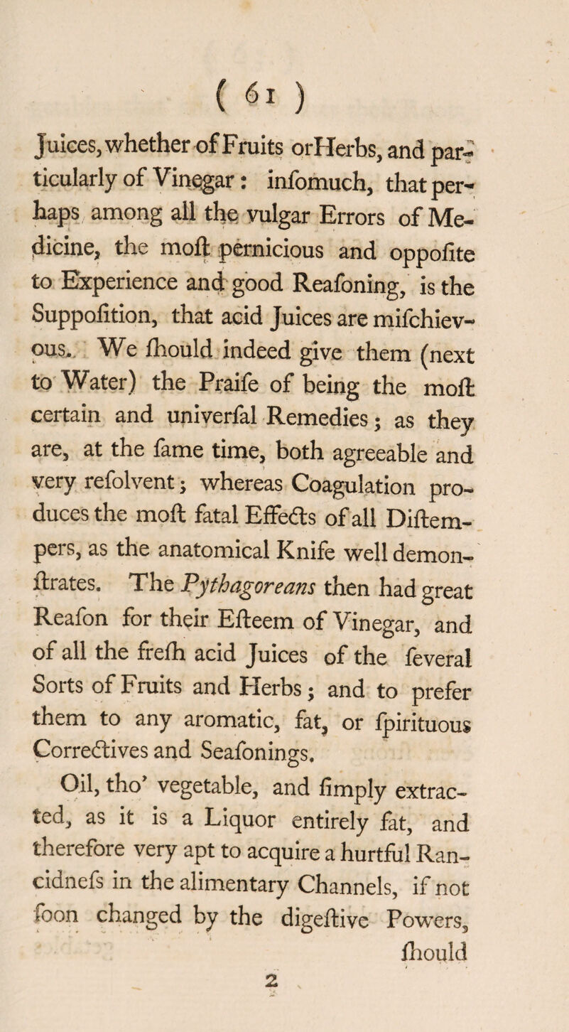 (6.) Julees.whether of Fruits orHerbs, and par? • ticularly of Vinegar : infomuch, that per¬ haps among all the vulgar Errors of Me- idicine, the moft pernicious and oppolite to Experience and good Reafoning, is the Suppolition, that acid Juices are mifchiev- OUS-, We Ihould indeed give them (next to- Water) the Praife of being the moft certain and univerfal Remedies ; as they are, at the fame time, both agreeable and very refolvent ; whereas Coagulation pro¬ duces the moft fatal Effeds of all Diftem- pers, as the anatomical Knife well demon— ftrates. The Pythagoreans then had great Reafon for their Efteem of Vinegar, and of all the frefh acid Juices of the feveral Sorts of Fraits and Flerbs ; and to prefer them to any aromatic, fat, or fpirituous Corredlives and Seafonings. Oil, tho’ vegetable, and fimply extrac¬ ted, as it is a Liquor entirely fat, and therefore very apt to acquire a hurtful Ran- cidnefs in the alimentary Channels, if not foon changed by the digeftive Powers, fliould 2