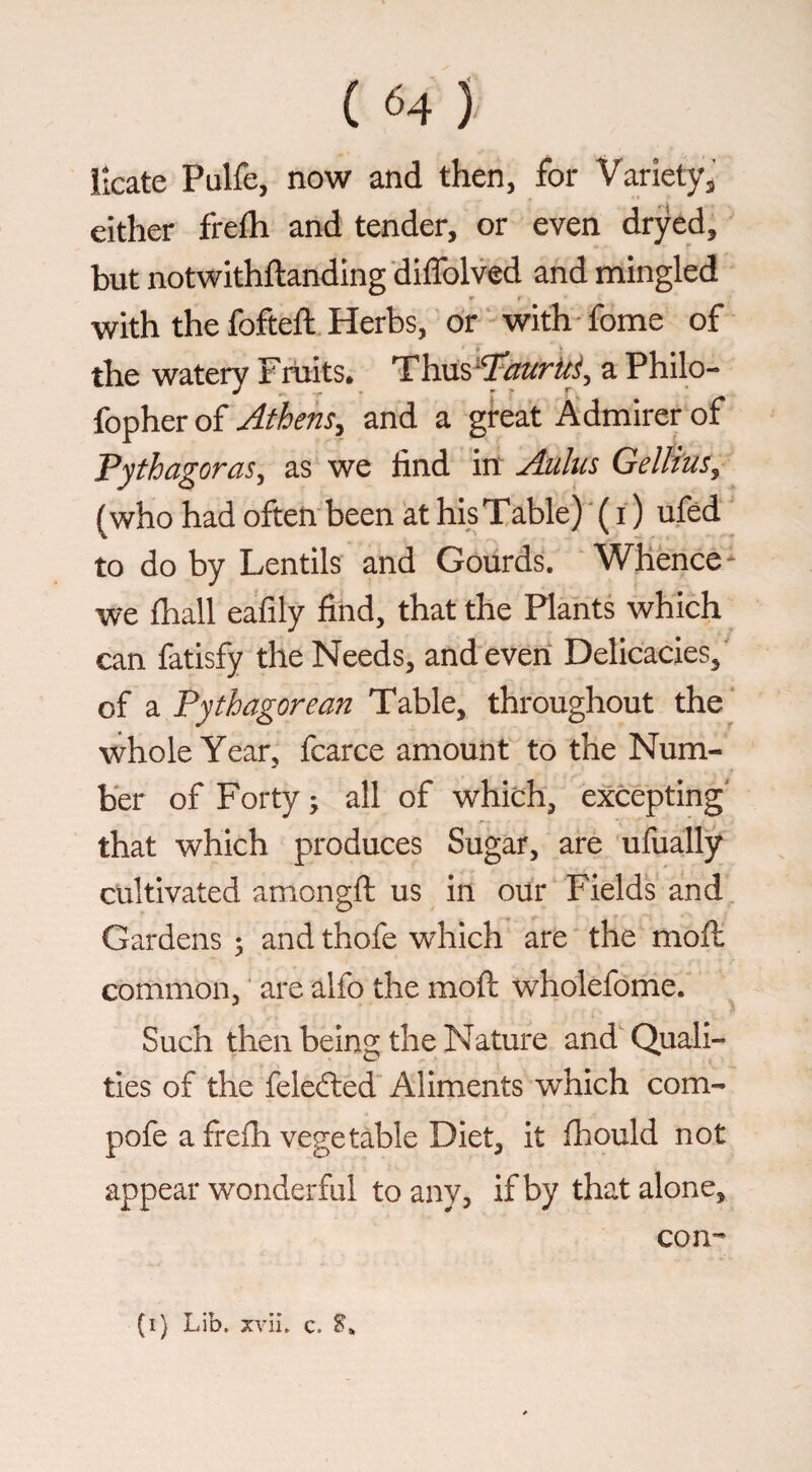 iicate Pulfe, now and then, for Varietyj either frefh and tender, or even dryed, but notwithftanding diffolved and mingled with the fofteft Herbs, dr with - fome of the watery Fruits* Thns^^aurUJ, a Philo- fopher of Athens^ and a great Admirer of Pythagoras^ as we find in Auhis Gellius^ (who had often been at his Table) ' ( i ) ufed to do by Lentils and Gourds. Whence- we fhall eafily find, that the Plants which can fatisfy the Needs, and even Delicacies, of 2i Pythagorean Table, throughout the whole Year, fcarce amount to the Num¬ ber of Forty; all of which, excepting' that which produces Sugar, are ufually cultivated amongft us in our Fields and Gardens ; and thofe which are the moll common, are alfo the moft wholefome. Such then being the Nature and Quali¬ ties of the felefted Aliments which com- pofe a frefh vegetable Diet, it lliould not appear wonderful to any, if by that alone, con-’ (i) Lib. xvii. c. S.