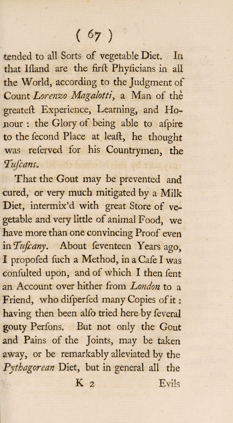 I tended to all Sorts of vegetable Diet, In that Ifland are the firfl Phyficians in all the World, according to the Judgment of Count horen’zo Magalotti^ a Man of thè greateft Experience, Learning, and Ho¬ nour : the Glory of being able to afpire to the fecond Place at leaft, he thought was referved for his Countrymen, the T^ufcans. That the Gout may be prevented and cured, or very much mitigated by a Milk Diet, intermix’d with great Store of ve¬ getable and very little of animal Food, we have more than one convincing Proof even in Tufi:any. About feventeen Years ago, I propofed fuch a Method, in a Cafe I was confulted upon, and of which I then fent an Account over hither from London to a Friend, who dlfperfed many Copies of it : having then been alfo tried here by feveral gouty Perfons. But not only the Gout and Pains of the Joints, may be taken away, or be remarkably alleviated by the Pythagorean Diet, but in general all the K 2 Evils