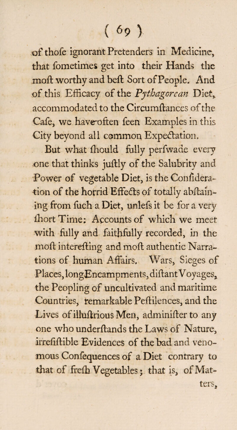 ( ^9 ) of thofe ignorant Pretenders* in Medicine, that fometimes get into their Hands the moft worthy and beft Sort of People. And of this Efficacy of the Pythagorean Diet,, accommodated to the Circumftances of the Cafe, we havroften feen Examples in this City beyond all common Expeélation. But what fhould fully perfwade every one that thinks juftly of the Salubrity and Power of vegetable Diet, is the Confiderà-’ tion of the horrid Effects of totally abftain- ing from fuch a Diet, unlefs it be for a very ihortTirne; Accounts of which we meet with folly and faithfully recorded, in the moft interefting and moft authentic Narra¬ tions of human Affairs. Wars, Sieges of Places, longEncampments, diftant V oyages, the Peopling of uncultivated and maritime Countries, remarkable Peftilences, and the Lives ofilluftriousMen, adminifterto any one who underftands the Laws of Nature, irrefiftible Evidences of the bad and veno¬ mous Confequences of a Diet contrary to that of frefti Vegetables ‘ that is, of Mat¬ ters,