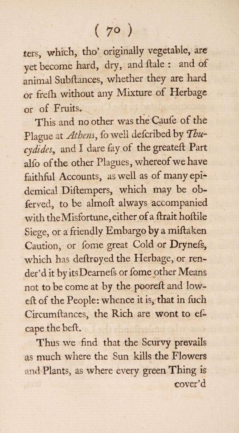 ters, which, tho’ originally vegetable, are yet become hard, dry, and ftale : and of animal Subftances, whether they are hard or frelh without any Mixture of Herbage or of Fmits. This and no other was the Caufe of the Plague at Athem, fo well deferibed by Thu¬ cydides, and I dare fay of the greateft Part alfo of the other Plagues, whereof we have faithful Accounts, as well as of many epi¬ demical Diftempers, which may be ob- ferved, to be almoft always accompanied with theMisfortune, either of a ftrait hoftile Siege, or a friendly Embargo by a miftaken Caution, or fome great Cold or Drynefs, which has deftroyed the Herbage, or ren¬ der’d it by itsDearnefs or fome other Means not to be come at by the pooreft and low- eft of the People; whence it is, that in fuch Circumftanccs, the Rich are wont to ef- cane thebeft. X Thus we find that the Scurvy prevails as much where the Sun kills the Flowers and Plants, as where every green Thing is cover’d