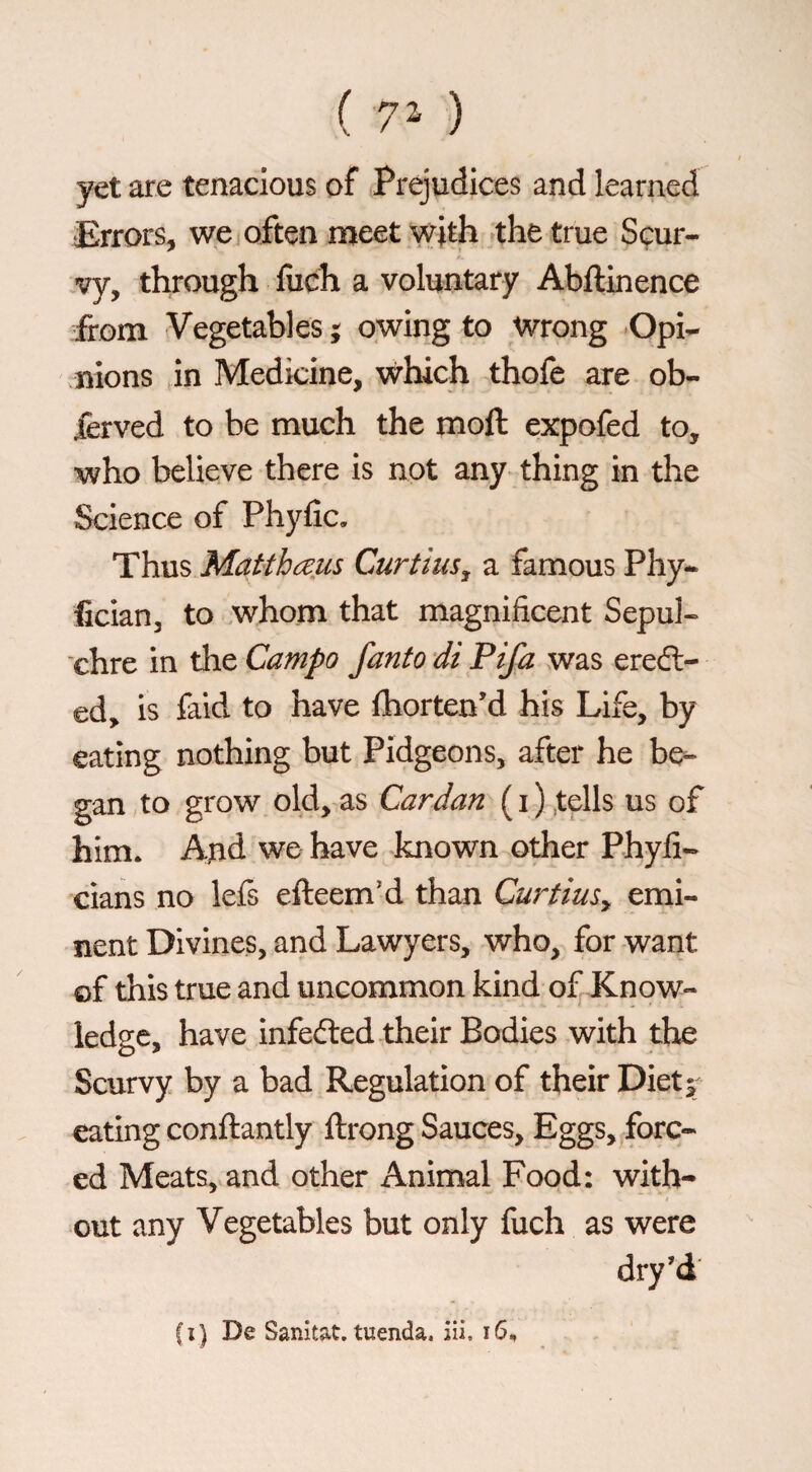 (70 I yet are tenacious of Prejudices and learned Errors, we j often meet with ^the true Scur- .vy, through fiich a voluntary Abftinence from Vegetables ^ owing to Wrong Opi¬ nions in Medicine, which thofe are ob- Xerved to be much the moft expofed to, who believe there is not any thing in the Science of Phyfic. Thus Matthceiis Curtius^ a famous Phy- fician, to whom that magnificent Sepul- ‘chre in tlie Campo fanto di Fifa was erect¬ ed, is faid to have fhorten’d his Life, by eating nothing but Pidgeons, after he be- .gan to grow old, as Cardan^us of him. And we have -known other Phyfi- cians no lefs efteem’d than CurtiuSy emi¬ nent Divines, and Lawyers, who, for want of this true and uncommon kind of Know¬ ledge, have infeéled their Bodies with the Scurvy by a bad Regulation of their Diet 5^ eating conftantly ftrong Sauces, Eggs,jforc-‘ ed Meats, and other Animal Food: with¬ out any Vegetables but only fuch as were dry’d'