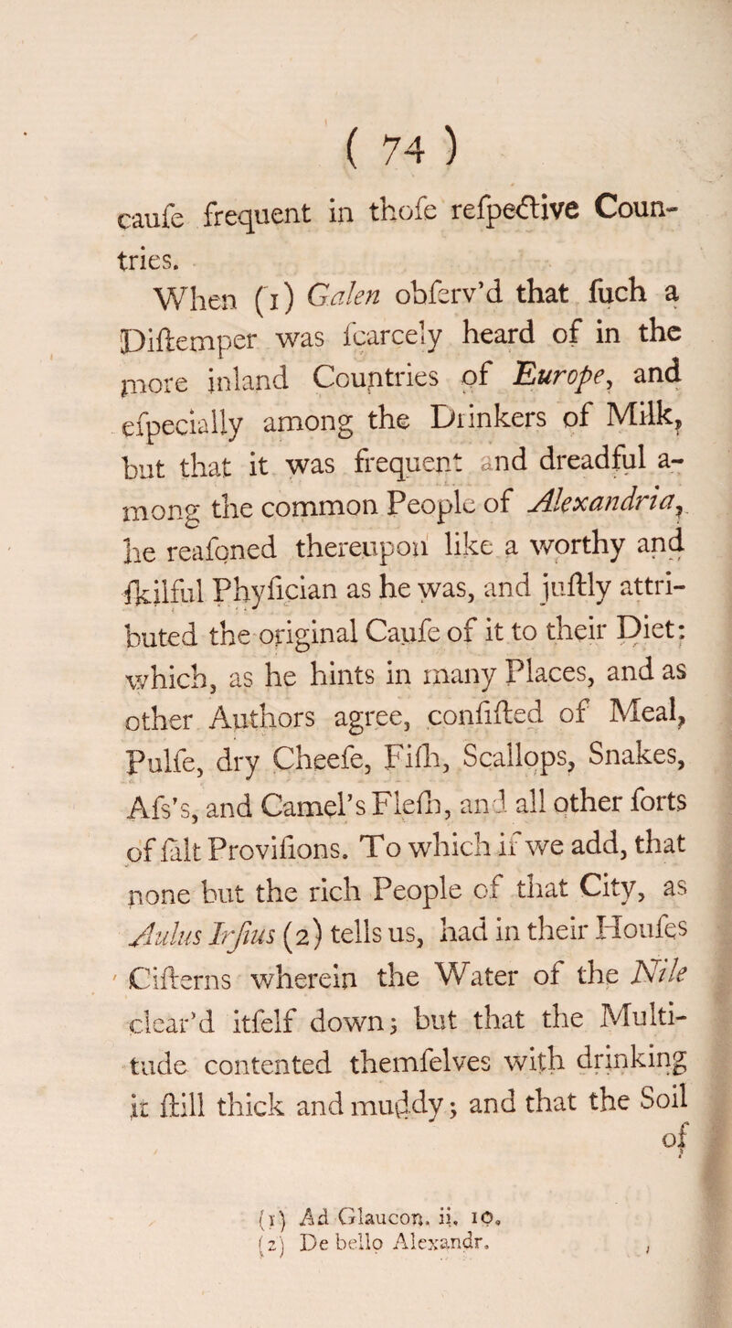 tries. When ( i) Galen obferv’d that fuch a Diftemper was I'carcely heard of in the piore inland Countries of Europe, an4 efpeciaily among the Drinkers of Milk, but that it was frequent and dreadful a- mong the common People of Alexandria,_ he reafqned thereupon like a worthy and fkilful Phyfician as he was, and juftly attri¬ buted the original Caufe of it to their Diet: which, as he hints in many Places, and as other Authors agree, confided of Meal, Pulfe, dry Cheefe, Fida, Scallops, Snakes, Afs’s, and Camel’s Flefn, of lalt Provifions. To which ii we add, that none but the rich People of that City, as Julus Irfius (2) tells us, had in their Houfqs ' Cifterns wherein the Water of the Nile clear’d itfelf down 5 but that the Multi¬ tude contented themfelves with drinking it ftill thick and mu^dy ; and that the Soil of (>■) Glaucon. ii. (2) De bello Alexandr. ,