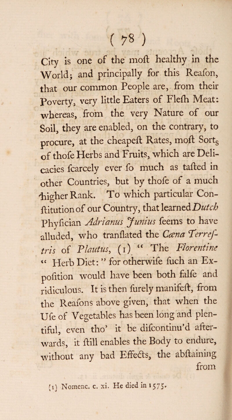 ( 78 ) City is one of the moft healthy in the World; and principally for this Reafon, that our common People are, from their Poverty, very little Eaters of Flefh Meat: whereas, from the very Nature of our Soil, they are enabled, on the contrary, to procure, at the cheapeft Rates, moft Sortg of thofe Herbs and Fruits, which are Deli¬ cacies fcarcely ever fo much as tafted in other Countries, but by thofe of a much 'higher Rank. To which particular Con- ftitutionof our Country, that learned Phyfician Adrianm Junius feems to have alluded, who tranflated the Cana ‘TerreJ- tris of Plautus, (i) “ The Florentine “ Herb Diet: ” for otherwife fuch an Ex- pofition would have been both falfe and ridiculous. It is then furely manifeft, from the Reafons above given, that when the Ufeof Vegetables has been long and plen¬ tiful, even tho’ it be difcontinu’d after¬ wards, it ftill enables the Body to endure, without any bad Effefts, the abftaining from (1} Nomenc. c. xi. He died in i575*