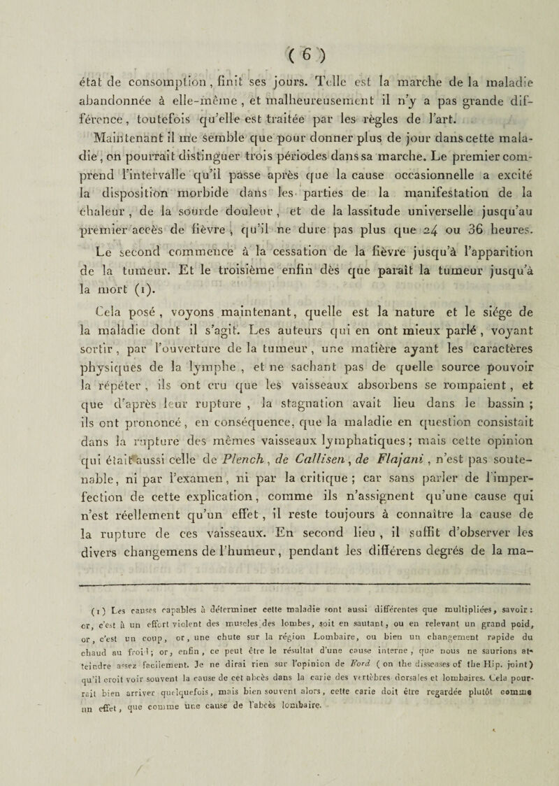 état cîe consomption , finit ses jours. Telle est la marche de la maladie abandonnée à elle-même , et malheureusement il n’y a pas grande dif¬ férence, toutefois qu’elle est traitée par les règles de l’art. Maintenant il me semble que pour donner plus de jour dans cette mala¬ die , on pourrait distinguer trois périodes dans sa marche. Le premier com¬ prend l’intervalle qu’il passe après que la cause occasionnelle a excité la disposition morbide dans les parties de la manifestation de la chaleur , de la sourde douleur , et de la lassitude universelle jusqu’au premier accès de fièvre , qu’il ne dure pas plus que 24 ou 36 heures. Le second commence à la cessation de la fièvre jusqu’à l’apparition de la tumeur. Et le troisième enfin dès que paraît la tumeur jusqu’à la mort (1). Cela posé, voyons maintenant, quelle est la nature et le siège de la maladie dont il s’agit. Les auteurs qui en ont mieux parlé , voyant sortir , par l’ouverture de la tumeur , une matière ayant les caractères physiques de la lymphe , et ne sachant pas de quelle source pouvoir la répéter , ils ont cru que les vaisseaux absorbens se rompaient, et que d’après leur rupture , la stagnation avait lieu dans le bassin ; ils ont prononcé, en conséquence, que la maladie en question consistait dans la rupture des mêmes vaisseaux lymphatiques ; mais cette opinion qui était aussi celle de Plench , de Callisen, de Flajani , n’est pas soute¬ nable, ni par l’examen, ni par la critique ; car sans parler de fimper¬ fection de cette explication, comme ils n’assignent qu’une cause cjui n’est réellement qu’un effet , il reste toujours à connaître la cause de la rupture de ces vaisseaux. En second lieu , il suffit d’observer les divers changemens de l’humeur, pendant les différens degrés de la ma- (1) Les causes capables à déterminer celte maladie sont aussi différentes que multipliées, savoir: or, c’est à un effort violent des muscles des lombes, soit en sautant, ou en relevant un grand poid, or, c’est un coup, or, une chute sur la région Lombaire, ou bien un changement rapide du chaud au froid; or, enfin, ce peut être le résultat d’une cause interne, que nous ne saurions at* teindre assez facilement. Je ne dirai rien sur l’opinion de Ford (on the disseases of tbe Hip. joint) qu’il croit voir souvent la cause de cet abcès dans la carie des vertèbres dorsales et lombaires. Cela pour¬ rait bien arriver quelquefois, mais bien souvent alors, cette carie doit être regardée plutôt comme un effet, que comme une cause de 1 abcès lombaire.