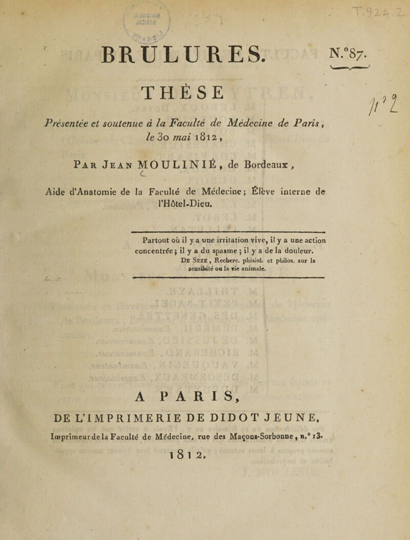 BRULURES. THÈSE N. Présentée et soutenue à la Faculté de Médecine de Paris, le 3o mai 1812, Par Jean MOULINIÉ, de Bordeaux, c Aide d’Anatomie de la Facuhé de Médecine; Élève interne de l’Hôtel-Dieu. \ / ■ < ; 1 • j j * Partout où il y a une irritation vive, il y a une action concentrée ; il y a du spasme ; il y a de la douleur. De Seze , Recherc. phisiol. et philos, sur la sensibité ou la vie animale. A PARIS, DE L’IMPRIMERIE DE DIDOT JEUNE, Imprimeurde la Faculté de Médecine, rue des Maçons-Sorbonne, n,° i3» 1812,