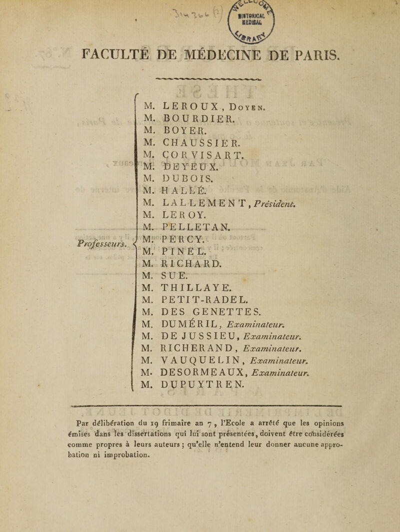 FACULTÉ DE MÉDECINE DE PARIS. M. LEROUX , Doyen. M. B O U RDI ER. M. BOYER. M. CHAUSSIER. M. C O R V I S A R T. M. DEYEU X. M. DUBOIS. Professeurs. M. H ALLÉ. M. LALLEMENT, Président. M. LEROY. M. PELLETAN. Mi PE RC Y. M.! PINEL. M. RICHARD. M. SUE. M. THILLAYE. M. PETIT-RADEL. M. DES GENETTES. M. DUMÉRIL, Examinateur. M. DE JUSSIEU, Examinateur. M. RICHERAND, Examinateur. M. Y AUQUELIN, Examinateur. M* DESORMEAUX, Examinateur. M. DUPUYTREN. Par délibération du 19 frimaire an 7 , l’Ecole a arrêté que les opinions émises dans les dissertations qui lui sont présentées, doivent être considérées comme propres à leurs auteurs 5 qu'elle n'entend leur donner aucune appro¬ bation ni improbation.