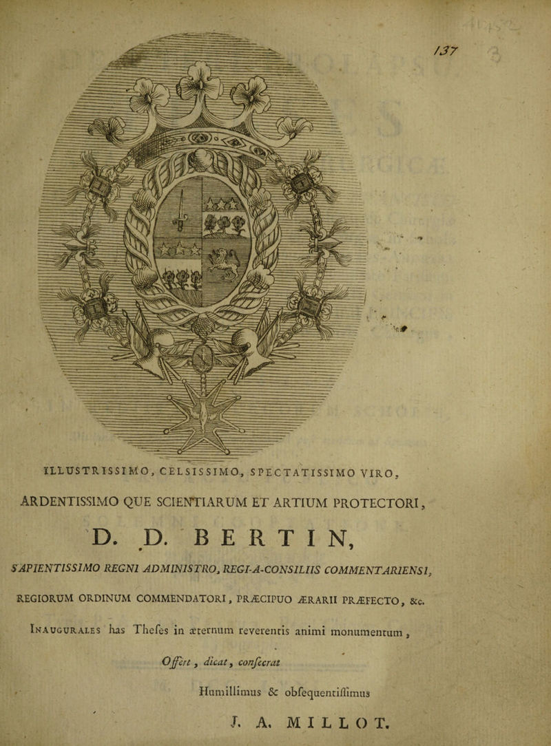 4 U.1USTRISSIMO, CELSISSIMO, S PE C T ATISSI MO VIRO. ARDENTISSIMO QUE SCIENTIARUM ET ARTIUM PROTECTORI, D. D. B E R T I N, SAPIENTISSIMO REGN1 ADMIN1STRO, REGI-A-CONSILIIS COMMENTAR1ENS1, REGIORÜM ORDINUM COMMENDATORI, PRÆCIPUO ÆRARII PRÆFECTO, &amp;c. Inaugurales lias Thefes in sternum reverentis animi monumentutn, » ■ ' t ' / j ' ^ ^ * Offert y dicat, confecrat *' • Humillimus &amp;c obfeqaencifîimiis