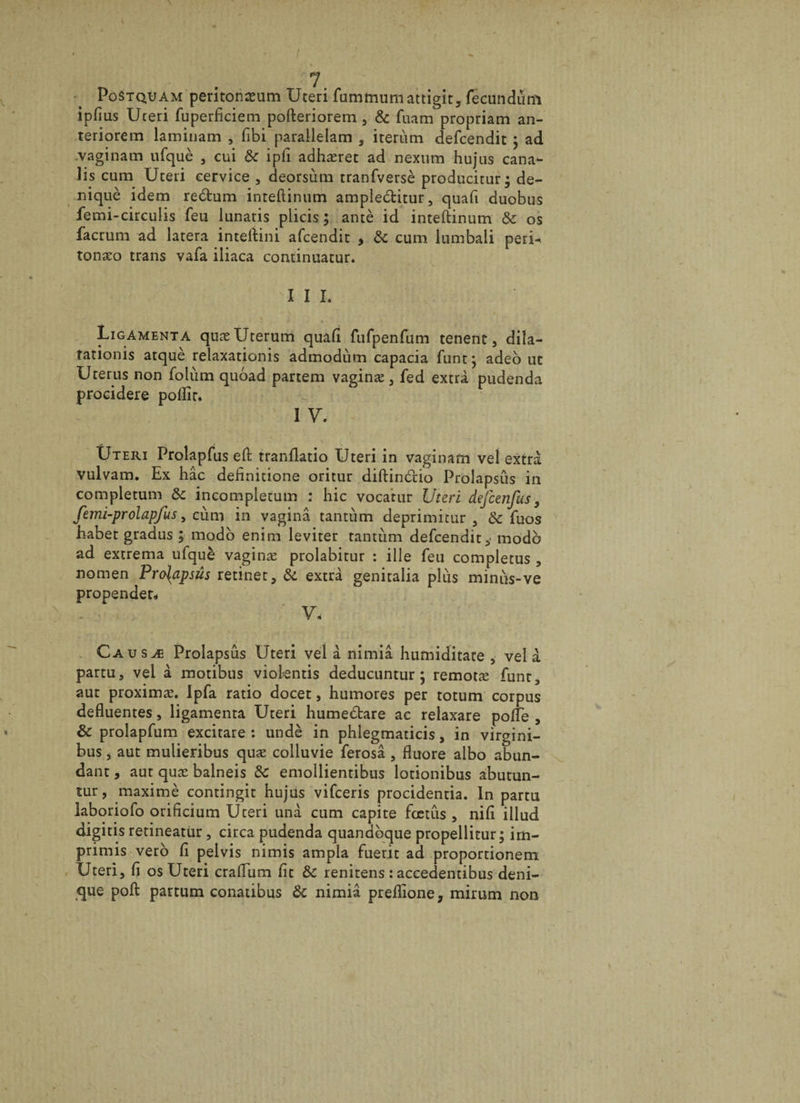PoStqüam peritonceum Uteri fummumattigit, fecundum ipfius Uceri fuperficiem pofteriorem , &amp; fuam propriam an- teriorem laminam , fibi parallelam , irerùm defcendit ; ad vaginam ufquè , cui 8c ipfi adhæret ad nexum hujns cana- lis cum Uceri eervice , deorsùm tranfversè producitur; de- niquè idem redtum inteftinum ampledtitur, quafi duobus femi-circulis feu lunatis plicis ; antè id inteftinum 8c os facrum ad latera inteftini afcendit * 8c cum lumbali perU tonæo trans vafa iliaca continuatur. I I I. Ligamenta quæUterum quafi fufpenfum tenent, dila- tationis atquè relaxationis admodùm capacia funt} adeo ut Ucerus non folùm quoad partem vaginæ, fed extra pudenda procidere poflir, i y. i ' Uteri Prolapfus efl tranflatio Uceri in vaginam vel extra vulvam. Ex hâc definitione oritur diftindtio Prolapsus in complecun^Ôc incompletum : hic vocatur Uteri defcenfus, femi-prolapfus 5 cùm in vaginâ tantùm deprimicur , 8c fuos habet gradus ; modo enim leviter tantum defcendit modo ad extrema ufquè vaginæ prolabitur : ille feu completus , nomen Pro{apsûs retinet, 8c extra genitalia plus minus-ve propendet* - , ‘ V- Causæ Prolapsus Uteri vel à nimiâ humiditate 5 vel à partu, vei à motibus viokntis deducuntur ; remotæ funt, aut proximæ. Ipfa ratio docet, humores per totum corpus defluentes, ligamenta Uteri humedtare ac relaxare pofle , 8c prolapfum excitare : undè in phlegmaticis, in virgini- bus j aut mulieribus quæ colluvie ferosâ 5 fluoré albo abun- dant, aut quæ balneis 8c emollientibus lotionibus abutun- tur, maximè contingit hujus vifceris procidentia. In partu laboriofo orificium Uteri unà cum capite fœtus , nifi illud digitis retineatur, circa pudenda quandbque propellitur; im- primis vero fl pelvis nimis ampla fueric ad proportionem Uteri, fi os Uteri crafium fit 8c renitens : accedentibus deni- que poft partum conatibus 8c nimiâ preflione, mirum non
