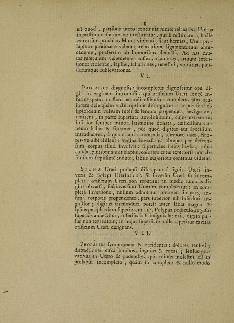 effc quod , partibas utero continuis nimis relaxatis, Utérus' in priftinum {latum non reftituatur, aut fi reftituatur , facilè extrorsùm procidat. Motus violenti, fient hernias, Uteri pro- lapfum producere valent ; relaxatione ligamentorum anté¬ cédente , præfertitn ab humoribus dedudâ. Ad has cau- fas referuntur vehementes tuftes , clamores , artuum exten- fiones violentæ, lapfus, faltationes , tenefmi, vomitus, pon- derumque fublevationes. y ï. Prolapsus diagnofis : incompletus dignofcitur ope di- giti in vaginam intromifii , qui orificium Uteri longé in- feriùs quàm in ftatu naturaii ofFendit : completus tàm ocu- lorum acie quàm tadu optimè diftinguitur : corpus ferè el- lipfoïdeum vulvam inter 6c femora propendet, lævigatum , renitens , in parte fuperiori ampliflîmum, cujus extremitas inferior femper minori latitudine donata 5 cefticillum car- neum habet 6c foramen, per quod digitus aut fpecilîum introducitur , à quo etiam catamænia, tempore dato, fmo- res-ve albi ftillant : vagina inverfa 6c abrepta per defcen- fum corpus illud involvic} fuperficies ipfius lævis , rubi- cunda, pluribus annis elapfis, colorem cutis exterioris non ab- fimilem fæpiflimè induit ; labiis majoribus continua videtur. Signa Uteri prolapfi difcrepant à fignis Uteri in- verfi 6c polypi Uterini : i°, Si inverfio Uteri fit incom- pleta, orificium Uteri non reperitur in medio tumoris di«* gito obverfi , fedinverfum Uterum compleditur : in com¬ pléta inverfione, nnllum adnotatur foramen in parte in^ fimà corporis propendente ; pars fuperior eft inferiori an- guftior j digitus circumduci poteft inter labia magna 6c ipfius periphæriam fuperiorem : 2°. Polypus pediculo angufto fuperiùs anneditur, inferiùs bafi infignis latiori, digito pul- fus non regreditur ; in hujus fuperficie nulla reperitur cavitas orificium Uteri defignans. y 1 i. • - * Prolapsus fymptomata 6c accidentia : dolores tenfivi ; diftradiones circà lumbos, inguina 6c coxas ; fenfus gra- vativus in -Utero 6c pudendis, qui minus moleftus eft in prolapfu incompieto , quàm in completo 6c nullo modo