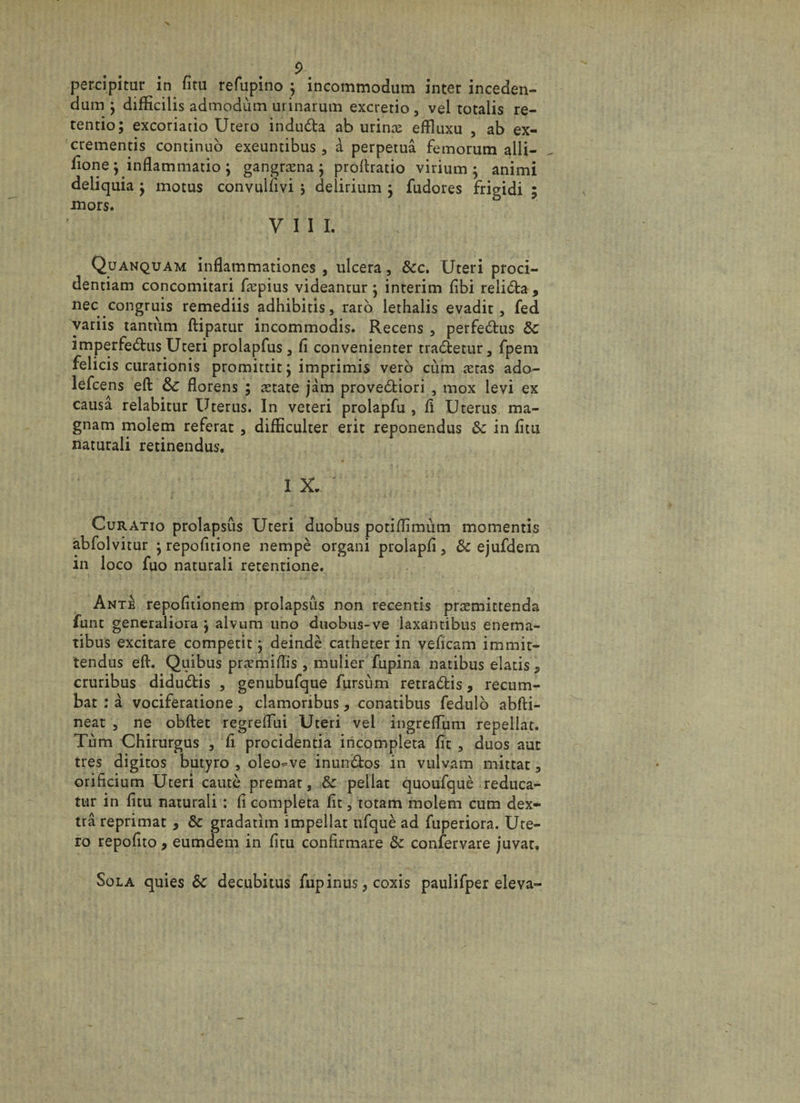 percipitur in fîtu refupino y incommodum inter inceden- dum } difïicilis admodùm urinarum excretio, vel totalis re- tentio; excoriatio Ucero indudta ab urinæ effluxu , ab ex- crementis continué) exeuntibus, à perpétua femorum alîi- fione ; inflammatio y gangræna ; proftratio virium ; animi deliquia -y motus convulfivi > delirium } fudores frigidi ; mors. VIII. Quanquam inflammationes , ulcéra, ôcc. Uteri proci- dentiam concomitari fæpius videantur$ intérim fibi reliôta, nec congruis remediis adhibitis, raro lethalis evadit, fed variis tantum ftipatur incommodis. Recens , perfeeftus ôc imperfeôtus Uteri prolapfus , fi convenienter tra&amp;etur, fpem felicis curationis promittitj imprimis vero cùm ætas ado- lefcens eft &amp;; florens ; ætate jàm prove&amp;iori , mox levi ex causa relabitur Utérus. In veteri prolapfu , fi Utérus ma- gnam molem référât , difEculter erit reponendus ôc in fïtu naturali retinendus. IX. Curatio prolapsus Uteri duobus potifîimùm momentis abfolvitur • repofitione nempè organi prolapfi, ôc ejufdem in loco fuo naturali retentione. Ante repofitionem prolapsus non recentis præmittenda funt generaliora j alvum uno duobus-ve laxantibus enema- îibus excitare competit j deindè cathéter in veficam immit- tendus eft. Quibus præmiftis , mulier fupina natibus elatis 5 cruribus diduôtis , genubufque fursùm retra£fcis, recum- bat : à vociferatione, clamoribus, conatibus fedulo abfti- neat , ne obftet regreiïiii Uteri vel ingreftum repellat. Tùm Chirurgus , fi procidentia incompleta fit , duos aut très digitos butyro , oleo«ve inun&amp;os in vulvam mittat, orificium Uteri cautè premat, ôc pellat quoufquè reduca- tur in fini naturali : ii compléta fit, totam molem cum dex- trâ reprimat 9 ôc gradatim impellat ufquè ad fuperiora. Ute¬ ro repofito, eumdem in fitu confirmare ôc confervare juvar. Sol a quies ôc decubitus fupinus, coxis paulifper eleva-