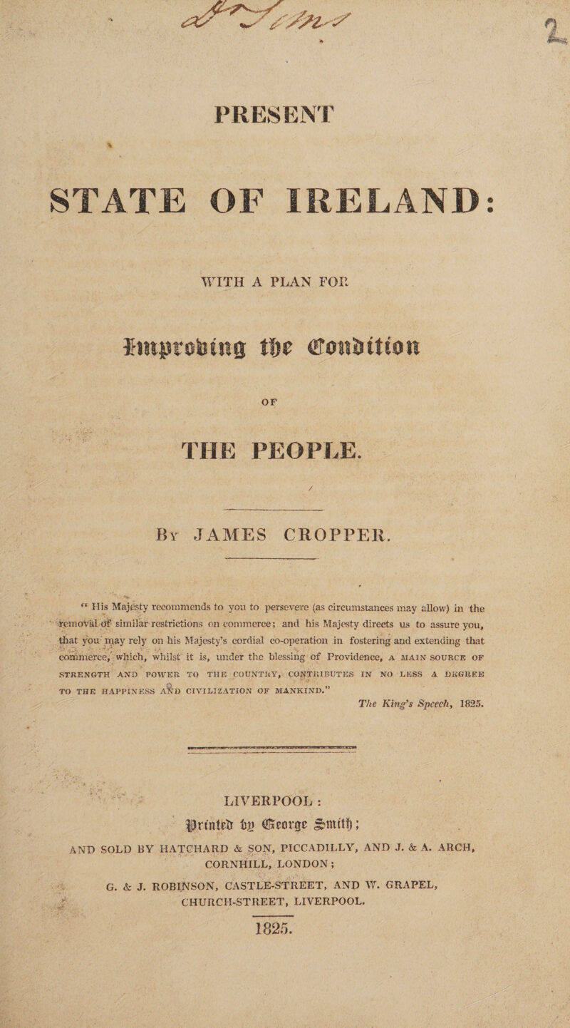 PRESENT * STATE OF IRELAND WITH A PLAN FOP improbtng %\yt ©on&ttton OF THE PEOPLE. / By JAMES CROPPER.  His Majesty recommends to you to persevere (as circumstances may allow) in the removal of similar restrictions on commerce; and his Majesty directs us to assure you, that you may rely on his Majesty’s cordial co-operation in fostering and extending that commerce, which, whilst it is, under the blessing of Providence, a main source of STRENGTH AND POWER TO THE COUNTRY, CONTRIBUTES IN NO HESS A DEGREE TO THE HAPPINESS A%D CIVILIZATION OF MANKIND.” The King's Speech, 1825. LIVERPOOL : IBrtntefr tg George AND SOLD BY HATCHARD & SON, PICCADILLY, AND J. & A. ARCH, CORNHILL, LONDON ; G. & J. ROBINSON, CASTLE-STREET, AND W. GRAPEL, CHURCH-STREET, LIVERPOOL. 1825. • 9