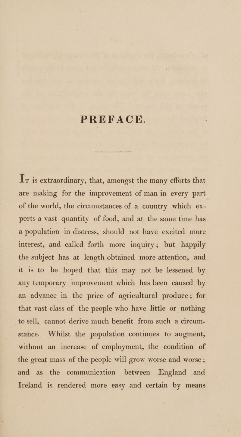 PREFACE, It is extraordinary, that, amongst the many efforts that are making for the improvement of man in every part of the world, the circumstances of a country which ex¬ ports a vast quantity of food, and at the same time has a population in distress, should not have excited more interest, and called forth more inquiry; but happily the subject has at length obtained more attention, and it is to be hoped that this may not be lessened by any temporary improvement which has been caused by an advance in the price of agricultural produce; for that vast class of the people who have little or nothing to sell, cannot derive much benefit from such a circum¬ stance. Whilst the population continues to augment, without an increase of employment, the condition of the great mass of the people will grow worse and worse; and as the communication between England and Ireland is rendered more easy and certain by means