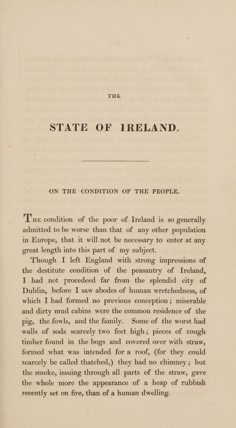 THE STATE OF IRELAND. ON THE CONDITION OF THE PEOPLE. The condition of the poor of Ireland is so generally admitted to be worse than that of any other population in Europe, that it will not be necessary to enter at any great length into this part of my subject. Though I left England with strong impressions of the destitute condition of the peasantry of Ireland, I had not procedeed far from the splendid city of Dublin, before I saw abodes of human wretchedness, of which I had formed no previous conception; miserable and dirty mud cabins were the common residence of the pig, the fowls, and the family. Some of the worst had walls of sods scarcely two feet high; pieces of rough timber found in the bogs and covered over with straw, formed what was intended for a roof, (for they could scarcely be called thatched,) they had no chimney ; but the smoke, issuing through all parts of the straw, gave the whole more the appearance of a heap of rubbish recently set on fire, than of a human dwelling.