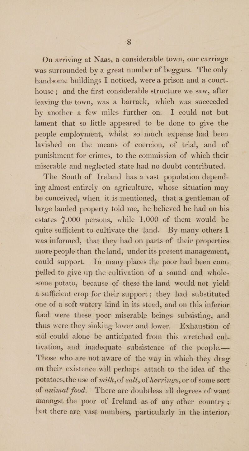 On arriving at Naas, a considerable town, our carriage was surrounded by a great number of beggars. The only handsome buildings I noticed, were a prison and a court¬ house ; and the first considerable structure we saw, after leaving the town, was a barrack, which was succeeded by another a few miles further on. I could not but lament that so little appeared to be done to give the people employment, whilst so much expense had been lavished on the means of coercion, of trial, and of punishment for crimes, to the commission of which their miserable and neglected state had no doubt contributed. The South of Ireland has a vast population depend¬ ing almost entirely on agriculture, whose situation may be conceived, when it is mentioned, that a gentleman of large landed property told me, he believed he had on his estates persons, while 1,000 of them would be quite sufficient to cultivate the land. By many others I was informed, that they had on parts of their properties more people than the land, under its present management, could support. In many places the poor had been com¬ pelled to give up the cultivation of a sound and whole¬ some potato, because of these the land would not yield a sufficient crop for their support; they had substituted one of a soft watery kind in its stead, and on this inferior food were these poor miserable beings subsisting, and thus were they sinking lower and lower. Exhaustion of soil could alone be anticipated from this wretched cul¬ tivation, and inadequate subsistence of the people.-— Those who are not aware of the way in which they drag on their existence will perhaps attach to the idea of the potatoes, the use of milk, of salt, of herrings, or of some sort of animal food. There are doubtless all degrees of want amongst the poor of Ireland as of any other country ; but there are vast numbers, particularly in the interior,