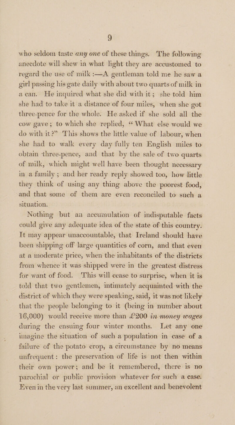 who seldom taste a?iy one of these things. The following- anecdote will shew in what light they are accustomed to regard the use of milk A gentleman told me he saw a girl passing his gate daily with about two quarts of milk in a can. He inquired what she did with it; she told him she had to take it a distance of four miles, when she got three-pence for the whole. He asked if she sold all the cow gave ; to which she replied, “ What else would we do with it?” This shows the little value of labour, when she had to walk every day fully ten English miles to obtain three-pence, and that by the sale of two quarts of milk, which might well have been thought necessary in a family ; and her ready reply showed too, how little they think of using any thing above the poorest food, and that some of them are even reconciled to such a situation. Nothing but an accumulation of indisputable facts could give any adequate idea of the state of this country. It may appear unaccountable, that Ireland should have been shipping off large quantities of corn, and that even at a moderate price, when the inhabitants of the districts from whence it was shipped were in the greatest distress for want of food. This will cease to surprise, when it is told that two gentlemen, intimately acquainted with the district of which they were speaking, said, it was not likely that the people belonging to it (being in number about 16,000) would receive more than i?200 in money wages during the ensuing four winter months. Let any one imagine the situation of such a population in case of a failure of the potato crop, a circumstance by no means unfrequent: the preservation of life is not then within their own power; and be it remembered, there is no parochial or public provision whatever for such a case. Even in the very last summer, an excellent and benevolent