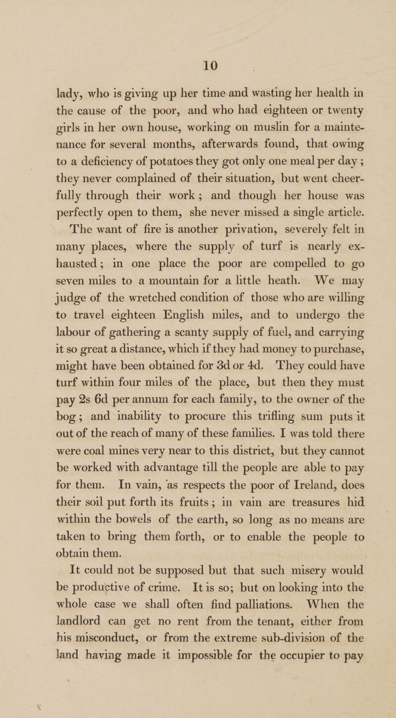 lady, who is giving up her time and wasting her health in the cause of the poor, and who had eighteen or twenty girls in her own house, working on muslin for a mainte¬ nance for several months, afterwards found, that owing to a deficiency of potatoes they got only one meal per day; they never complained of their situation, hut went cheer¬ fully through their work ; and though her house was perfectly open to them, she never missed a single article. The want of fire is another privation, severely felt in many places, where the supply of turf is nearly ex¬ hausted ; in one place the poor are compelled to go seven miles to a mountain for a little heath. We may judge of the wretched condition of those who are willing to travel eighteen English miles, and to undergo the labour of gathering a scanty supply of fuel, and carrying it so great a distance, which if they had money to purchase, might have been obtained for 3d or 4d. They could have turf within four miles of the place, but then they must pay 2s 6d per annum for each family, to the owner of the bog; and inability to procure this trifling sum puts it out of the reach of many of these families. I was told there were coal mines very near to this district, but they cannot be worked with advantage till the people are able to pay for them. In vain, as respects the poor of Ireland, does their soil put forth its fruits; in vain are treasures hid within the bowels of the earth, so long as no means are taken to bring them forth, or to enable the people to obtain them. It could not be supposed but that such misery would be productive of crime. It is so; but on looking into the whole case we shall often find palliations. When the landlord can get no rent from the tenant, either from his misconduct, or from the extreme sub-division of the land having made it impossible for the occupier to pay