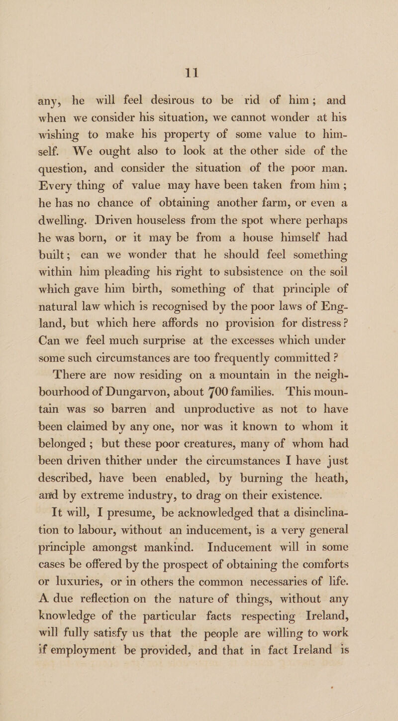 any, he will feel desirous to be rid of him; and when we consider his situation, we cannot wonder at his wishing to make his property of some value to him¬ self. We ought also to look at the other side of the question, and consider the situation of the poor man. Every thing of value may have been taken from him ; he has no chance of obtaining another farm, or even a dwelling. Driven houseless from the spot where perhaps he was born, or it may be from a house himself had built; can we wonder that he should feel something within him pleading his right to subsistence on the soil which gave him birth, something of that principle of natural law which is recognised by the poor laws of Eng¬ land, but which here affords no provision for distress ? Can we feel much surprise at the excesses which under some such circumstances are too frequently committed ? There are now residing on a mountain in the neigh¬ bourhood of Dungarvon, about 700 families. This moun¬ tain was so barren and unproductive as not to have been claimed by any one, nor was it known to whom it belonged ; but these poor creatures, many of whom had been driven thither under the circumstances I have just described, have been enabled, by burning the heath, and by extreme industry, to drag on their existence. It will, I presume, be acknowledged that a disinclina¬ tion to labour, without an inducement, is a very general principle amongst mankind. Inducement will in some cases be offered by the prospect of obtaining the comforts or luxuries, or in others the common necessaries of life. A due reflection on the nature of things, without any knowledge of the particular facts respecting Ireland, will fully satisfy us that the people are willing to work if employment be provided, and that in fact Ireland is
