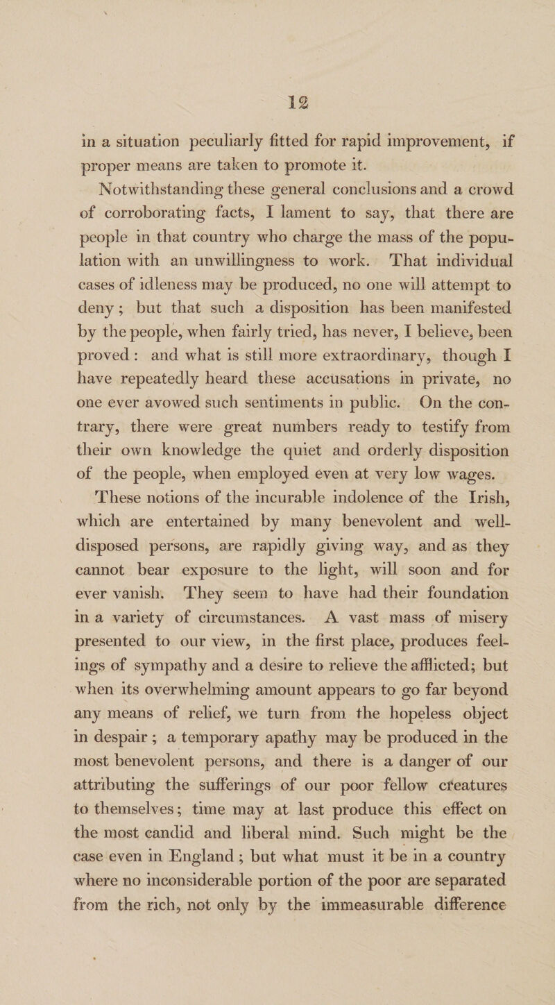 in a situation peculiarly fitted for rapid improvement, if proper means are taken to promote it. Notwithstanding these general conclusions and a crowd of corroborating facts, I lament to say, that there are people in that country who charge the mass of the popu¬ lation with an unwillingness to work. That individual cases of idleness may be produced, no one will attempt to deny; but that such a disposition has been manifested by the people, when fairly tried, has never, I believe, been proved : and what is still more extraordinary, though I have repeatedly heard these accusations in private, no one ever avowed such sentiments in public. On the con¬ trary, there were great numbers ready to testify from their own knowledge the quiet and orderly disposition of the people, when employed even at very low wages. These notions of the incurable indolence of the Irish, which are entertained by many benevolent and well- disposed persons, are rapidly giving way, and as they cannot bear exposure to the light, will soon and for ever vanish. They seem to have had their foundation in a variety of circumstances. A vast mass of misery presented to our view, in the first place, produces feel¬ ings of sympathy and a desire to relieve the afflicted; but when its overwhelming amount appears to go far beyond any means of relief, we turn from the hopeless object in despair ; a temporary apathy may be produced in the most benevolent persons, and there is a danger of our attributing the sufferings of our poor fellow creatures to themselves; time may at last produce this effect on the most candid and liberal mind. Such might be the case even in England ; but what must it be in a country where no inconsiderable portion of the poor are separated from the rich, not only by the immeasurable difference