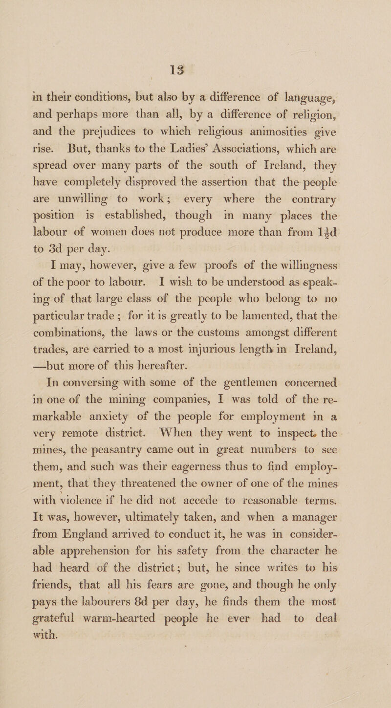 in their conditions, but also by a difference of language, and perhaps more than all, by a difference of religion, and the prejudices to which religious animosities give rise. But, thanks to the Ladies’ Associations, which are spread over many parts of the south of Ireland, they have completely disproved the assertion that the people are unwilling to work; every where the contrary position is established, though in many places the labour of women does not produce more than from l^d to 3d per day. I may, however, give a few proofs of the willingness of the poor to labour. I wish to be understood as speak¬ ing of that large class of the people who belong to no particular trade ; for it is greatly to be lamented, that the combinations, the laws or the customs amongst different trades, are carried to a most injurious length in Ireland, —but more of this hereafter. In conversing with some of the gentlemen concerned in one of the mining companies, I was told of the re¬ markable anxiety of the people for employment in a very remote district. When they went to inspect* the mines, the peasantry came out in great numbers to see them, and such was their eagerness thus to find employ¬ ment, that they threatened the owner of one of the mines with violence if he did not accede to reasonable terms. It was, however, ultimately taken, and when a manager from England arrived to conduct it, lie was in consider¬ able apprehension for his safety from the character he had heard of the district; but, he since writes to his friends, that all his fears are gone, and though he only pays the labourers 8d per day, he finds them the most grateful warm-hearted people he ever had to deal with.