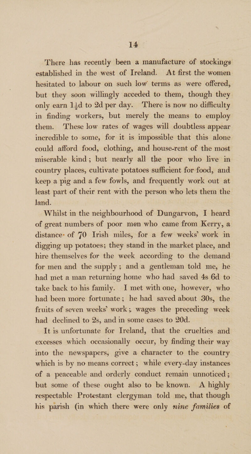 There has recently been a manufacture of stockings established in the west of Ireland. A t first the women hesitated to labour on such low terms as were offered, but they soon willingly acceded to them, though they only earn l^d to 2d per day. There is now no difficulty in finding workers, but merely the means to employ them. These low rates of wages will doubtless appear incredible to some, for it is impossible that this alone could afford food, clothing, and house-rent of the most miserable kind; but nearly all the poor who live in country places, cultivate potatoes sufficient for food, and keep a pig and a few fowls, and frequently work out at least part of their rent with the person who lets them the land. Whilst in the neighbourhood of Dungarvon, I heard of great numbers of poor men who came from Kerry, a distance* of 70 Irish miles, for a few weeks’ work in digging up potatoes; they stand in the marketplace, and hire themselves for the week according to the demand for men and the supply ; and a gentleman told me, he had met a man returning home who had saved 4s 6d to take back to his family. I met with one, however, who had been more fortunate ; he had saved about 30s, the fruits of seven weeks’ work ; wages the preceding week had declined to 2s, and in some cases to 20d. It is unfortunate for Ireland, that the cruelties and excesses which occasionally occur, by finding their way into the newspapers, give a character to the country which is by no means correct; while every-day instances of a peaceable and orderly conduct remain unnoticed; but some of these ought also to be known. A highly respectable Protestant clergyman told me, that though his parish (in which there were only nine families of