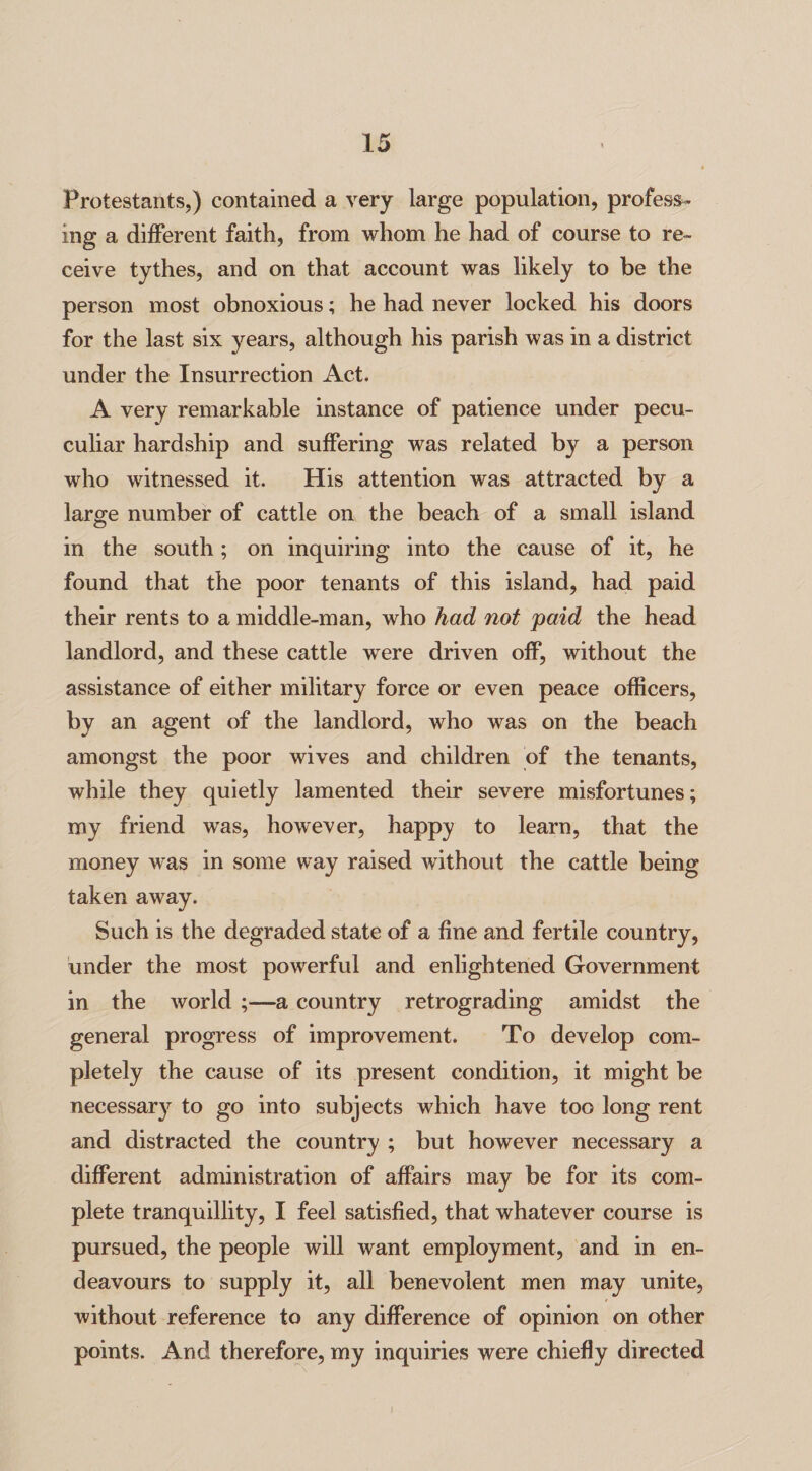 Protestants,) contained a very large population, profess¬ ing a different faith, from whom he had of course to re¬ ceive tythes, and on that account was likely to be the person most obnoxious; he had never locked his doors for the last six years, although his parish was in a district under the Insurrection Act. A very remarkable instance of patience under pecu- culiar hardship and suffering was related by a person who witnessed it. His attention was attracted by a large number of cattle on the beach of a small island in the south; on inquiring into the cause of it, he found that the poor tenants of this island, had paid their rents to a middle-man, who had not paid the head landlord, and these cattle were driven off, without the assistance of either military force or even peace officers, by an agent of the landlord, who was on the beach amongst the poor wives and children of the tenants, while they quietly lamented their severe misfortunes; my friend was, however, happy to learn, that the money was in some way raised without the cattle being taken away. Such is the degraded state of a line and fertile country, under the most powerful and enlightened Government in the world ;—a country retrograding amidst the general progress of improvement. To develop com¬ pletely the cause of its present condition, it might be necessary to go into subjects which have too long rent and distracted the country ; but however necessary a different administration of affairs may be for its com¬ plete tranquillity, I feel satisfied, that whatever course is pursued, the people will want employment, and in en¬ deavours to supply it, all benevolent men may unite, without reference to any difference of opinion on other points. And therefore, my inquiries were chiefly directed