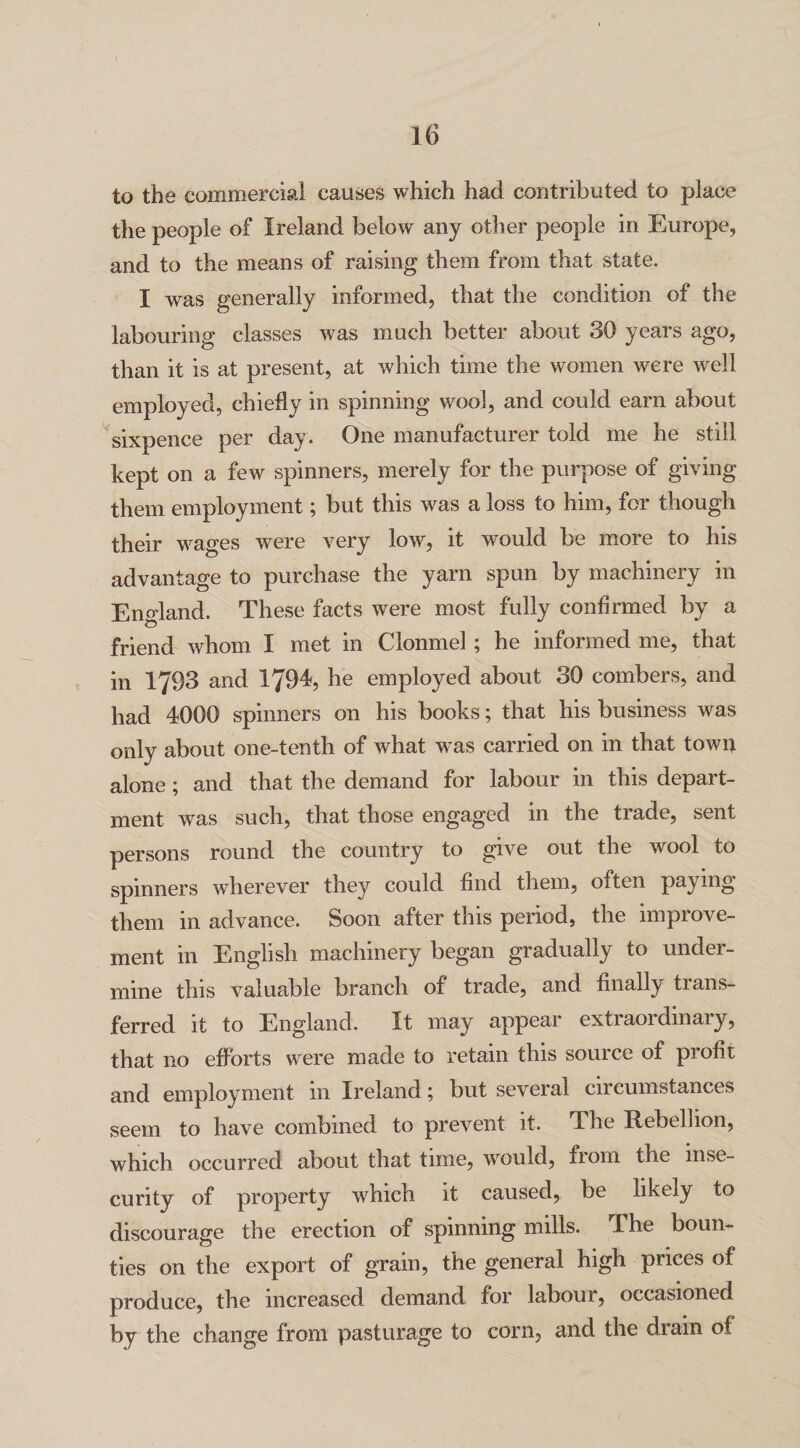 to the commercial causes which had contributed to place the people of Ireland below any other people in Europe, and to the means of raising them from that state. I was generally informed, that the condition of the labouring classes was much better about 30 years ago, than it is at present, at which time the women were well employed, chiefly in spinning wool, and could earn about sixpence per day. One manufacturer told me he still kept on a few spinners, merely for the purpose of giving them employment; but this was a loss to him, for though their wages were very low, it would be more to his advantage to purchase the yarn spun by machinery in England. These facts were most fully confirmed by a friend whom I met in Clonmel ; he informed me, that in 1793 and 1794, he employed about 30 combers, and had 4000 spinners on his books; that his business was only about one-tenth of what was carried on in that town alone ; and that the demand for labour in this depart¬ ment was such, that those engaged in the trade, sent persons round the country to give out the wool to spinners wherever they could find them, often paying them in advance. Soon after this period, the improve¬ ment in English machinery began gradually to under¬ mine this valuable branch of trade, and finally trans¬ ferred it to England. It may appear extraordinary, that no efforts were made to retain this source of profit and employment in Ireland; but several circumstances seem to have combined to prevent it. The Rebellion, which occurred about that tune, would, fiom the inse¬ curity of property which it caused, be likely to discourage the erection of spinning mills. The boun¬ ties on the export of grain, the general high prices of produce, the increased demand for labour, occasioned by the change from pasturage to corn, and the drain of