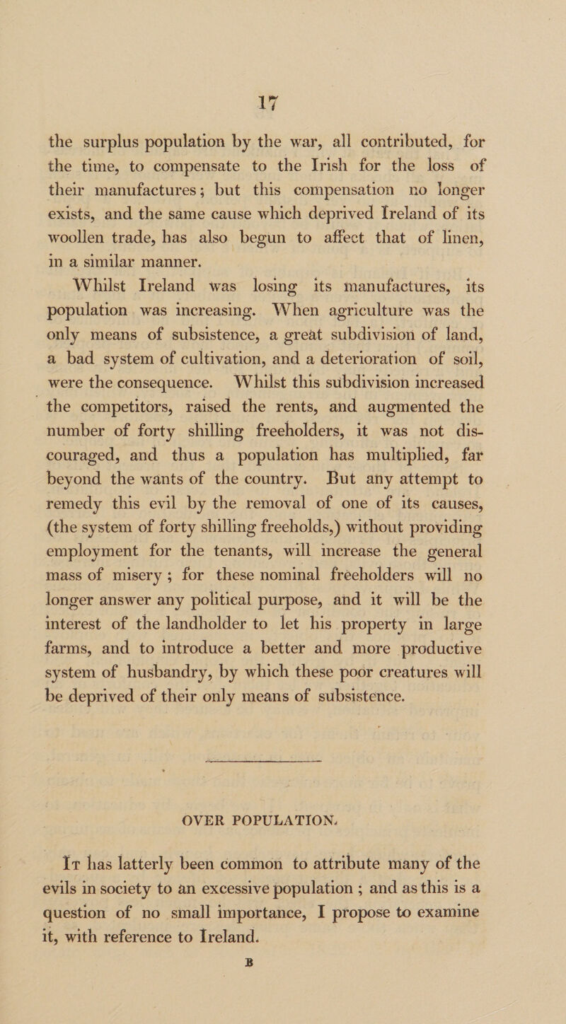 the surplus population by the war, all contributed, for the time, to compensate to the Irish for the loss of their manufactures; but this compensation no longer exists, and the same cause which deprived Ireland of its woollen trade, has also begun to affect that of linen, in a similar manner. Whilst Ireland Was losing its manufactures, its population was increasing. When agriculture was the only means of subsistence, a great subdivision of land, a bad system of cultivation, and a deterioration of soil, were the consequence. Whilst this subdivision increased the competitors, raised the rents, and augmented the number of forty shilling freeholders, it was not dis¬ couraged, and thus a population has multiplied, far beyond the wants of the country. But any attempt to remedy this evil by the removal of one of its causes, (the system of forty shilling freeholds,) without providing employment for the tenants, will increase the general mass of misery; for these nominal freeholders will no longer answer any political purpose, and it will be the interest of the landholder to let his property in large farms, and to introduce a better and more productive system of husbandry, by which these poor creatures will be deprived of their only means of subsistence. OYER POPULATION. It has latterly been common to attribute many of the evils in society to an excessive population ; and as this is a question of no small importance, I propose to examine it, with reference to Ireland. B