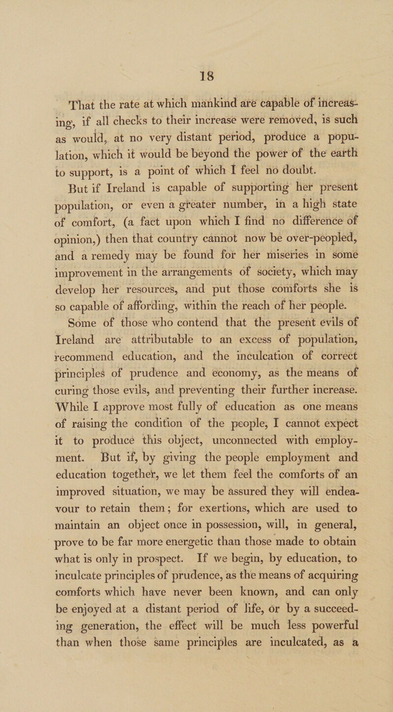 That the rate at which mankind are capable of increas¬ ing, if all checks to their increase were removed, is such as would, at no very distant period, produce a popu¬ lation, which it would be beyond the power of the earth to support, is a point of which I feel no doubt. But if Ireland is capable of supporting her present population, or even a greater number, in a high state of comfort, (a fact upon which I find no difference of opinion,) then that country cannot now be over-peopled, and a remedy may be found for her miseries in some improvement in the arrangements of society, which may develop her resources, and put those comforts she is so capable of affording, within the reach of her people. Some of those who contend that the present evils of Ireland are attributable to an excess of population, recommend education, and the inculcation of correct principles of prudence and economy, as the means of curing those evils, and preventing their further increase. While I approve most fully of education as one means of raising the condition of the people, I cannot expect it to produce this object, unconnected with employ¬ ment. But if, by giving the people employment and education together, we let them feel the comforts of an improved situation, we may be assured they will endea¬ vour to retain them; for exertions, which are used to maintain an object once in possession, will, in general, prove to be far more energetic than those made to obtain what is only in prospect. If we begin, by education, to inculcate principles of prudence, as the means of acquiring comforts which have never been known, and can only be enjoyed at a distant period of life, or by a succeed- ing generation, the effect will be much less powerful than when those same principles are inculcated, as a