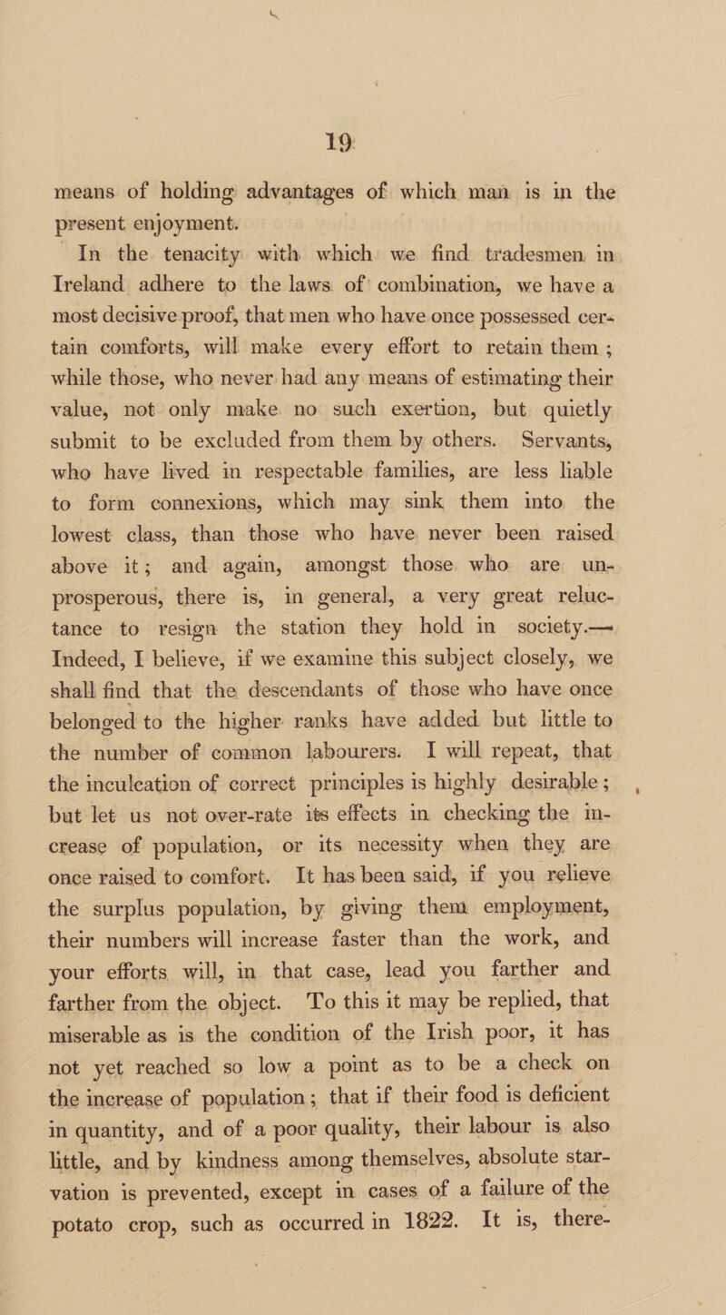 means of holding advantages of which man is in the present enjoyment. In the tenacity with which we find tradesmen in Ireland adhere to the laws of combination, we have a most decisive proof, that men who have once possessed cer¬ tain comforts, will make every effort to retain them ; while those, who never had any means of estimating their value, not only make no such exertion, but quietly submit to be excluded from them by others. Servants, who have lived in respectable families, are less liable to form connexions, which may sink them into the lowest class, than those who have never been raised above it; and again, amongst those who are un- prosperous, there is, in general, a very great reluc¬ tance to resign the station they hold in society.—* Indeed, I believe, if we examine this subject closely, we shall find that the descendants of those who have once belono'ed to the higher ranks have added but little to o o the number of common labourers. I will repeat, that the inculcation of correct principles is highly desirable ; but let us not over-rate its effects in checking the in¬ crease of population, or its necessity when they are once raised to comfort. It has been said, if you relieve the surplus population, by giving them employment, their numbers will increase faster than the work, and your efforts will, in that case, lead you farther and farther from the object. To this it may be replied, that miserable as is the condition of the Irish poor, it has not yet reached so low a point as to be a check on the increase of population; that if their food is deficient in quantity, and of a poor quality, their labour is also little, and by kindness among themselves, absolute star¬ vation is prevented, except in cases of a failure of the potato crop, such as occurred in 1822. It is, there-