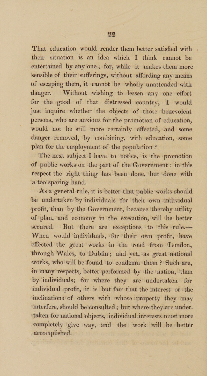 That education would render them better satisfied with their situation is an idea which I think cannot be entertained by any one ; for, while it makes them more sensible of their sufferings, without affording any means of escaping them, it cannot be wholly unattended with danger. Without wishing to lessen any one effort for the good of that distressed country, I would just inquire whether the objects of those benevolent persons, who are anxious for the promotion of education, would not be still more certainly effected, and some danger removed, by combining, with education, some plan for the employment of the population P The next subject I have to notice, is the promotion of public works on the part of the Government: in this respect the right thing has been done, but done with a too sparing hand. As a general rule, it is better that public works should be undertaken by individuals for their own individual profit, than by the Government, because thereby utility of plan, and economy in the execution, will be better secured. But there are exceptions to this rule.—• When would individuals, for their own profit, have effected the great works in the road from London, through Wales, to Dublin; and yet, as great national works, who will be found to condemn them ? Such are, in many respects, better performed by the nation, than by individuals; for where they are undertaken for individual profit, it is but fair that the interest or the inclinations of others with whose property they may interfere, should be consulted ; but where they are under¬ taken for national objects, individual interests must more completely give way, and the work will be better accomplished.