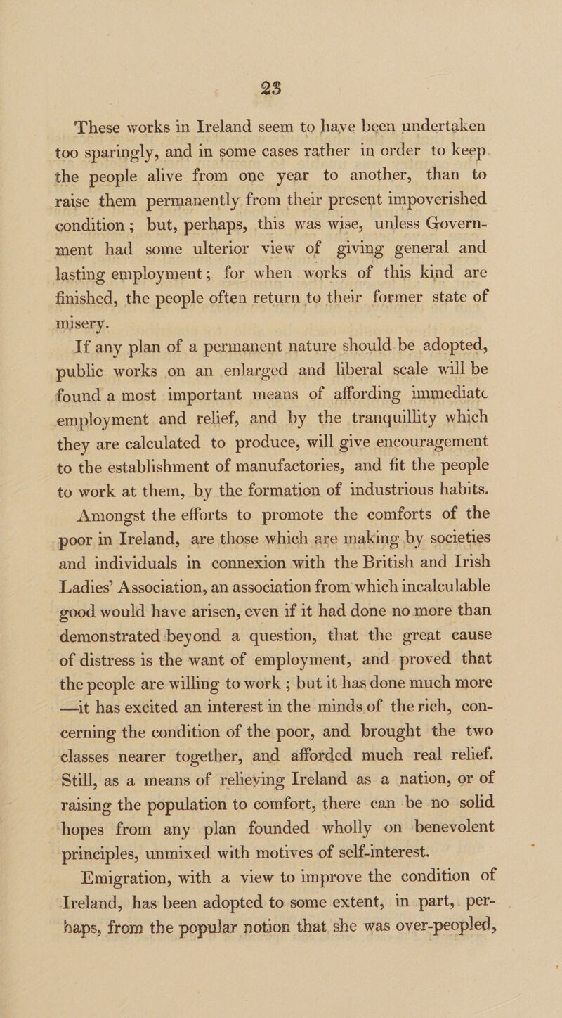 2% These works in Ireland seem to have been undertaken too sparingly, and in some cases rather in order to keep the people alive from one year to another, than to raise them permanently from their present impoverished condition; but, perhaps, this was wise, unless Govern¬ ment had some ulterior view of giving general and lasting employment; for when works of this kind are finished, the people often return to their former state of misery. If any plan of a permanent nature should be adopted, public works on an enlarged and liberal scale will be found a most important means of affording immediate employment and relief, and by the tranquillity which they are calculated to produce, will give encouragement to the establishment of manufactories, and fit the people to work at them, by the formation of industrious habits. Amongst the efforts to promote the comforts of the poor in Ireland, are those which are making by societies and individuals in connexion with the British and Irish Ladies’ Association, an association from which incalculable good would have arisen, even if it had done no more than demonstrated beyond a question, that the great cause of distress is the want of employment, and proved that the people are willing to work ; but it has done much more —it has excited an interest in the minds of the rich, con¬ cerning the condition of the poor, and brought the two classes nearer together, and afforded much real relief. Still, as a means of relieving Ireland as a nation, or of raising the population to comfort, there can be no solid hopes from any plan founded wholly on benevolent principles, unmixed with motives of self-interest. Emigration, with a view to improve the condition of Ireland, has been adopted to some extent, in part, per¬ haps, from the popular notion that she was over-peopled.