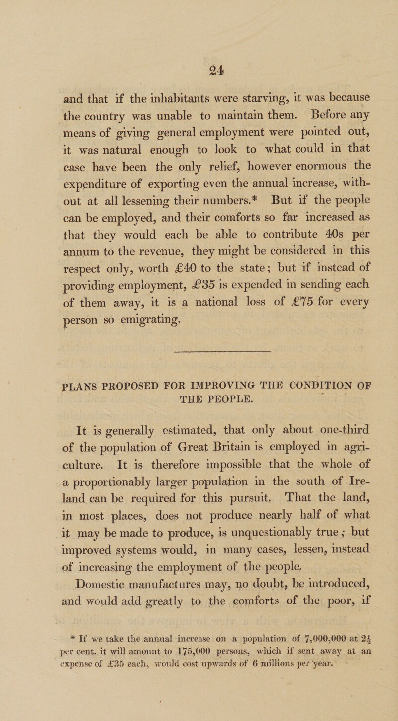 u and that if the inhabitants were starving, it was because the country was unable to maintain them. Before any means of giving general employment were pointed out, it was natural enough to look to what could in that case have been the only relief, however enormous the expenditure of exporting even the annual increase, with¬ out at all lessening their numbers.* But if the people can be employed, and their comforts so far increased as that they would each be able to contribute 40s per annum to the revenue, they might be considered in this respect only, worth £40 to the state; but if instead of providing employment, £35 is expended in sending each of them away, it is a national loss of £75 for every person so emigrating. PLANS PROPOSED FOR IMPROVING THE CONDITION OF THE PEOPLE. It is generally estimated, that only about one-third of the population of Great Britain is employed in agri¬ culture. It is therefore impossible that the whole of a proportionably larger population in the south of Ire¬ land can be required for this pursuit, That the land, in most places, does not produce nearly half of what it may be made to produce, is unquestionably true ,• but improved systems would, in many cases, lessen, instead of increasing the employment of the people. Domestic manufactures may, no doubt, be introduced, and would add greatly to the comforts of the poor, if * If we take the annual increase on a population of 7,000,000 at 2| per cent, it will amount to 175,000 persons, which if sent away at an expense of £35 each, would cost upwards of 6 millions per year.