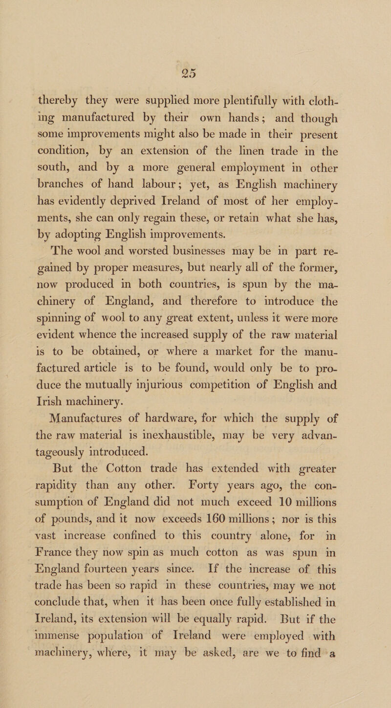 thereby they were supplied more plentifully with cloth¬ ing manufactured by their own hands; and though some improvements might also be made in their present condition, by an extension of the linen trade in the south, and by a more general employment in other branches of hand labour; yet, as English machinery has evidently deprived Ireland of most of her employ¬ ments, she can only regain these, or retain what she has, by adopting English improvements. The wool and worsted businesses may be in part re¬ gained by proper measures, but nearly all of the former, now produced in both countries, is spun by the ma¬ chinery of England, and therefore to introduce the spinning of wool to any great extent, unless it wrere more evident whence the increased supply of the raw material is to be obtained, or where a market for the manu¬ factured article is to be found, would only be to pro¬ duce the mutually injurious competition of English and Irish machinery. Manufactures of hardware, for which the supply of the raw material is inexhaustible, may be very advan¬ tageously introduced. But the Cotton trade has extended with greater rapidity than any other. Forty years ago, the con¬ sumption of England did not much exceed 10 millions of pounds, and it now exceeds 160 millions; nor is this vast increase confined to this country alone, for in France they now spin as much cotton as was spun in England fourteen years since. If the increase of this trade has been so rapid in these countries, may we not conclude that, when it has been once fully established in Ireland, its extension will be equally rapid. But if the immense population of Ireland were employed with machinery, where, it may be asked, are we to find a