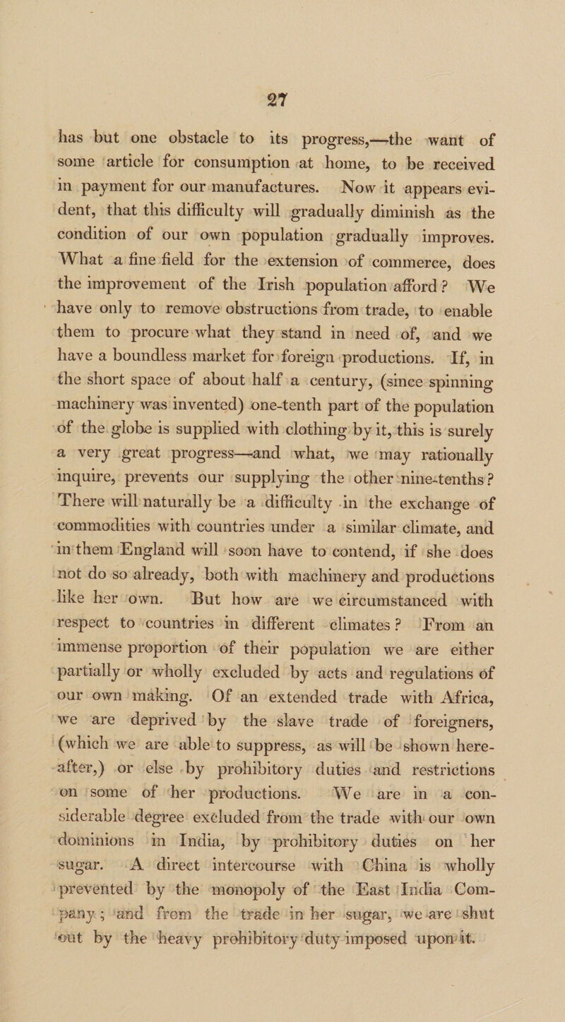 has but one obstacle to its progress,—the want of some article for consumption at home, to be received in payment for our manufactures. Now it appears evi¬ dent, that this difficulty will gradually diminish as the condition of our own population gradually improves. What a fine field for the extension of commerce, does the improvement of the Irish population afford ? We have only to remove obstructions from trade, to enable them to procure what they stand in need of, and we have a boundless market for foreign productions. If, in the short space of about half a century, (since spinning machinery was invented) one-tenth part of the population of the globe is supplied with clothing by it, this is surely a very great progress—and what, we may rationally inquire, prevents our supplying the other nine-tenths? There will naturally be a difficulty in the exchange of commodities with countries under a similar climate, and in them England will soon have to contend, if she does not do so already, both with machinery and productions like her own. But how are we circumstanced with respect to countries in different climates ? From an immense proportion of their population we are either partially or wholly excluded by acts and regulations of our own making. Of an extended trade with Africa, we are deprived by the slave trade of foreigners, (which we are able to suppress, as will be shown here¬ after,) or else by prohibitory duties and restrictions on some of her productions. We are in a con¬ siderable degree excluded from the trade with our own dominions in India, by prohibitory duties on her sugar. A direct intercourse with China is wholly prevented by the monopoly of the East India Com¬ pany ; and from the trade in her sugar, we -are shut out by the heavy prohibitory duty imposed upon it.