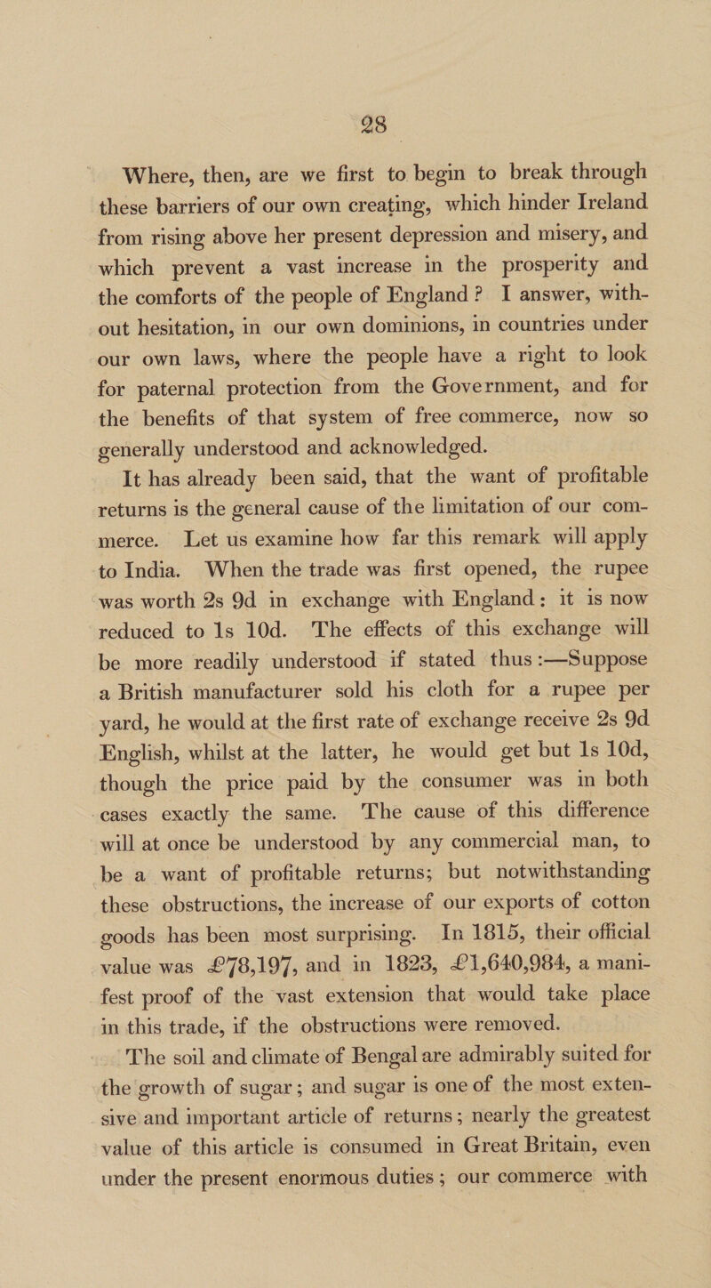 Where, then, are we first to begin to break through these barriers of our own creating, which hinder Ireland from rising above her present depression and misery, and which prevent a vast increase in the prosperity and the comforts of the people of England ? I answer, with¬ out hesitation, in our own dominions, in countries under our own laws, where the people have a right to look for paternal protection from the Government, and for the benefits of that system of free commerce, now so generally understood and acknowledged. It has already been said, that the want of profitable returns is the general cause of the limitation of our com¬ merce. Let us examine how far this remark will apply to India. When the trade was first opened, the rupee was worth 2s 9d in exchange with England: it is now reduced to Is lOd. The effects of this exchange will be more readily understood if stated thus:—Suppose a British manufacturer sold his cloth for a rupee per yard, he would at the first rate of exchange receive 2s 9d English, whilst at the latter, he would get but Is lOd, though the price paid by the consumer was in both cases exactly the same. The cause of this difference will at once be understood by any commercial man, to be a want of profitable returns; but notwithstanding these obstructions, the increase of our exports of cotton goods has been most surprising. In 1815, their official value was ^78,197, and in 1823, <£1,640,984, a mani¬ fest proof of the vast extension that would take place in this trade, if the obstructions were removed. The soil and climate of Bengal are admirably suited for the growth of sugar; and sugar is one of the most exten¬ sive and important article of returns; nearly the greatest value of this article is consumed in Great Britain, even under the present enormous duties ; our commerce with