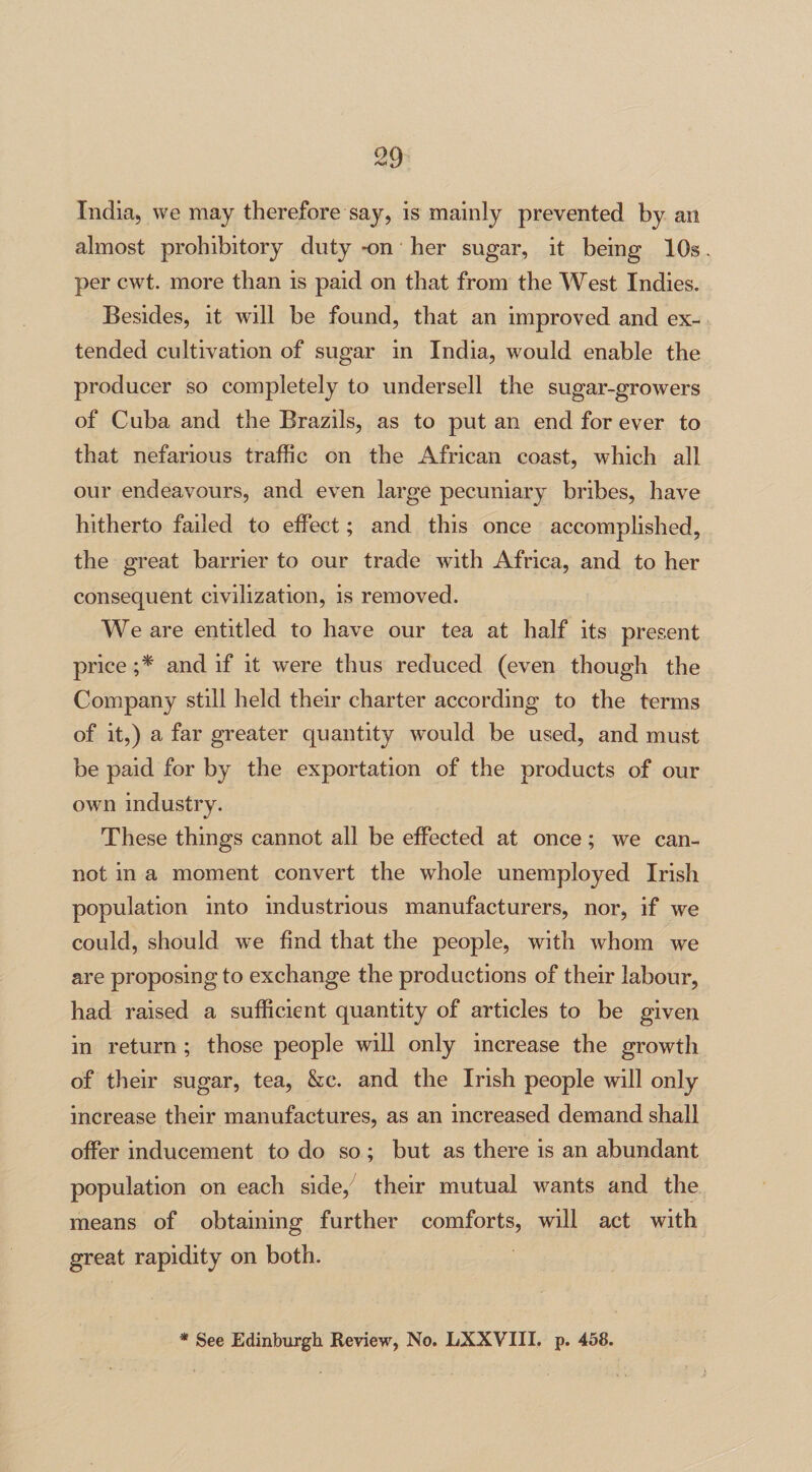 India, we may therefore say, is mainly prevented by an almost prohibitory duty -on her sugar, it being 10s per cwt. more than is paid on that from the West Indies. Besides, it will be found, that an improved and ex¬ tended cultivation of sugar in India, would enable the producer so completely to undersell the sugar-growers of Cuba and the Brazils, as to put an end for ever to that nefarious traffic on the African coast, which all our endeavours, and even large pecuniary bribes, have hitherto failed to effect; and this once accomplished, the great barrier to our trade with Africa, and to her consequent civilization, is removed. We are entitled to have our tea at half its present price ;* and if it were thus reduced (even though the Company still held their charter according to the terms of it,) a far greater quantity would be used, and must be paid for by the exportation of the products of our owm industry. These things cannot all be effected at once; we can¬ not in a moment convert the whole unemployed Irish population into industrious manufacturers, nor, if we could, should we find that the people, with whom we are proposing to exchange the productions of their labour, had raised a sufficient quantity of articles to be given in return ; those people will only increase the growth of their sugar, tea, &c. and the Irish people will only increase their manufactures, as an increased demand shall offer inducement to do so ; but as there is an abundant population on each side, their mutual wants and the means of obtaining further comforts, will act with great rapidity on both. * See Edinburgh Review, No. LXXVIII. p. 458.